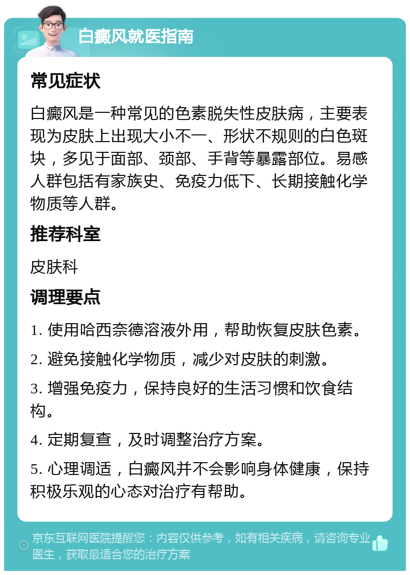 白癜风就医指南 常见症状 白癜风是一种常见的色素脱失性皮肤病，主要表现为皮肤上出现大小不一、形状不规则的白色斑块，多见于面部、颈部、手背等暴露部位。易感人群包括有家族史、免疫力低下、长期接触化学物质等人群。 推荐科室 皮肤科 调理要点 1. 使用哈西奈德溶液外用，帮助恢复皮肤色素。 2. 避免接触化学物质，减少对皮肤的刺激。 3. 增强免疫力，保持良好的生活习惯和饮食结构。 4. 定期复查，及时调整治疗方案。 5. 心理调适，白癜风并不会影响身体健康，保持积极乐观的心态对治疗有帮助。