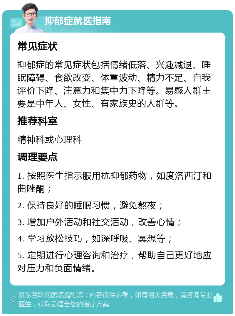 抑郁症就医指南 常见症状 抑郁症的常见症状包括情绪低落、兴趣减退、睡眠障碍、食欲改变、体重波动、精力不足、自我评价下降、注意力和集中力下降等。易感人群主要是中年人、女性、有家族史的人群等。 推荐科室 精神科或心理科 调理要点 1. 按照医生指示服用抗抑郁药物，如度洛西汀和曲唑酮； 2. 保持良好的睡眠习惯，避免熬夜； 3. 增加户外活动和社交活动，改善心情； 4. 学习放松技巧，如深呼吸、冥想等； 5. 定期进行心理咨询和治疗，帮助自己更好地应对压力和负面情绪。