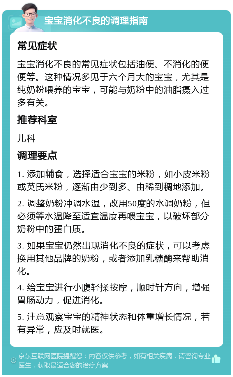 宝宝消化不良的调理指南 常见症状 宝宝消化不良的常见症状包括油便、不消化的便便等。这种情况多见于六个月大的宝宝，尤其是纯奶粉喂养的宝宝，可能与奶粉中的油脂摄入过多有关。 推荐科室 儿科 调理要点 1. 添加辅食，选择适合宝宝的米粉，如小皮米粉或英氏米粉，逐渐由少到多、由稀到稠地添加。 2. 调整奶粉冲调水温，改用50度的水调奶粉，但必须等水温降至适宜温度再喂宝宝，以破坏部分奶粉中的蛋白质。 3. 如果宝宝仍然出现消化不良的症状，可以考虑换用其他品牌的奶粉，或者添加乳糖酶来帮助消化。 4. 给宝宝进行小腹轻揉按摩，顺时针方向，增强胃肠动力，促进消化。 5. 注意观察宝宝的精神状态和体重增长情况，若有异常，应及时就医。