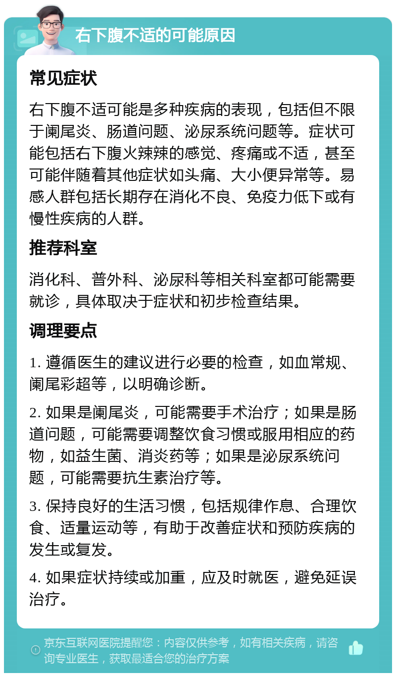 右下腹不适的可能原因 常见症状 右下腹不适可能是多种疾病的表现，包括但不限于阑尾炎、肠道问题、泌尿系统问题等。症状可能包括右下腹火辣辣的感觉、疼痛或不适，甚至可能伴随着其他症状如头痛、大小便异常等。易感人群包括长期存在消化不良、免疫力低下或有慢性疾病的人群。 推荐科室 消化科、普外科、泌尿科等相关科室都可能需要就诊，具体取决于症状和初步检查结果。 调理要点 1. 遵循医生的建议进行必要的检查，如血常规、阑尾彩超等，以明确诊断。 2. 如果是阑尾炎，可能需要手术治疗；如果是肠道问题，可能需要调整饮食习惯或服用相应的药物，如益生菌、消炎药等；如果是泌尿系统问题，可能需要抗生素治疗等。 3. 保持良好的生活习惯，包括规律作息、合理饮食、适量运动等，有助于改善症状和预防疾病的发生或复发。 4. 如果症状持续或加重，应及时就医，避免延误治疗。