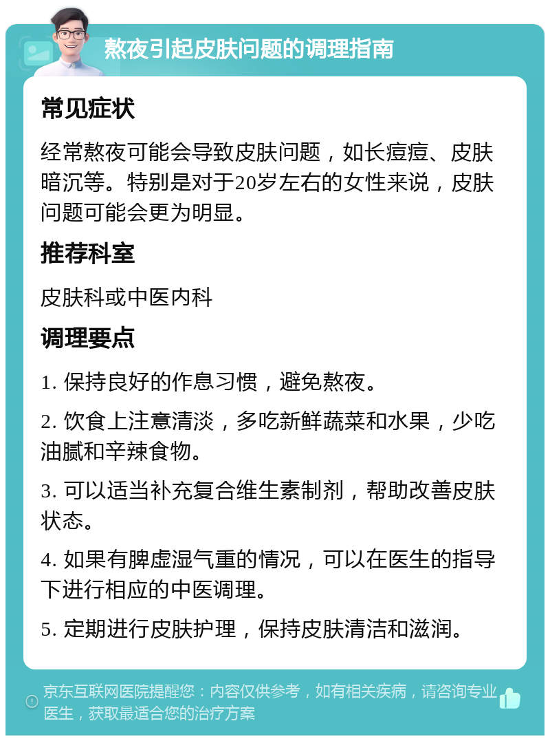 熬夜引起皮肤问题的调理指南 常见症状 经常熬夜可能会导致皮肤问题，如长痘痘、皮肤暗沉等。特别是对于20岁左右的女性来说，皮肤问题可能会更为明显。 推荐科室 皮肤科或中医内科 调理要点 1. 保持良好的作息习惯，避免熬夜。 2. 饮食上注意清淡，多吃新鲜蔬菜和水果，少吃油腻和辛辣食物。 3. 可以适当补充复合维生素制剂，帮助改善皮肤状态。 4. 如果有脾虚湿气重的情况，可以在医生的指导下进行相应的中医调理。 5. 定期进行皮肤护理，保持皮肤清洁和滋润。