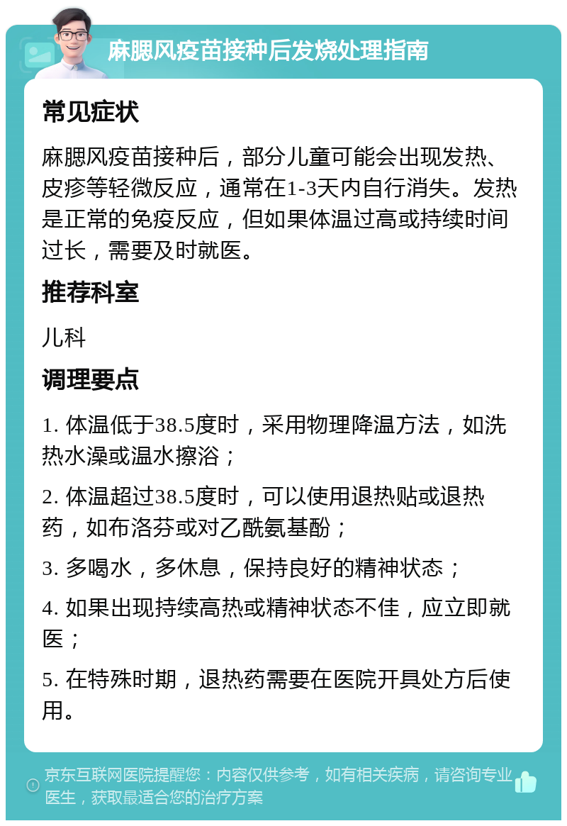 麻腮风疫苗接种后发烧处理指南 常见症状 麻腮风疫苗接种后，部分儿童可能会出现发热、皮疹等轻微反应，通常在1-3天内自行消失。发热是正常的免疫反应，但如果体温过高或持续时间过长，需要及时就医。 推荐科室 儿科 调理要点 1. 体温低于38.5度时，采用物理降温方法，如洗热水澡或温水擦浴； 2. 体温超过38.5度时，可以使用退热贴或退热药，如布洛芬或对乙酰氨基酚； 3. 多喝水，多休息，保持良好的精神状态； 4. 如果出现持续高热或精神状态不佳，应立即就医； 5. 在特殊时期，退热药需要在医院开具处方后使用。