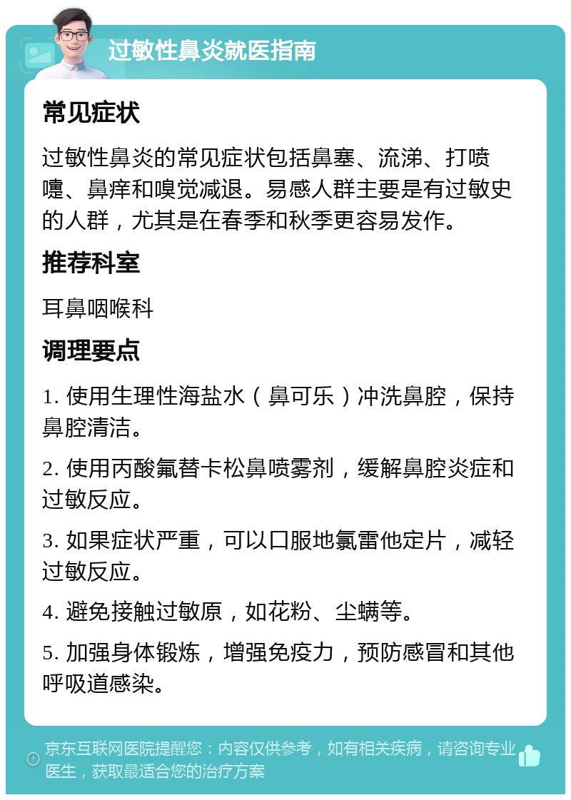 过敏性鼻炎就医指南 常见症状 过敏性鼻炎的常见症状包括鼻塞、流涕、打喷嚏、鼻痒和嗅觉减退。易感人群主要是有过敏史的人群，尤其是在春季和秋季更容易发作。 推荐科室 耳鼻咽喉科 调理要点 1. 使用生理性海盐水（鼻可乐）冲洗鼻腔，保持鼻腔清洁。 2. 使用丙酸氟替卡松鼻喷雾剂，缓解鼻腔炎症和过敏反应。 3. 如果症状严重，可以口服地氯雷他定片，减轻过敏反应。 4. 避免接触过敏原，如花粉、尘螨等。 5. 加强身体锻炼，增强免疫力，预防感冒和其他呼吸道感染。