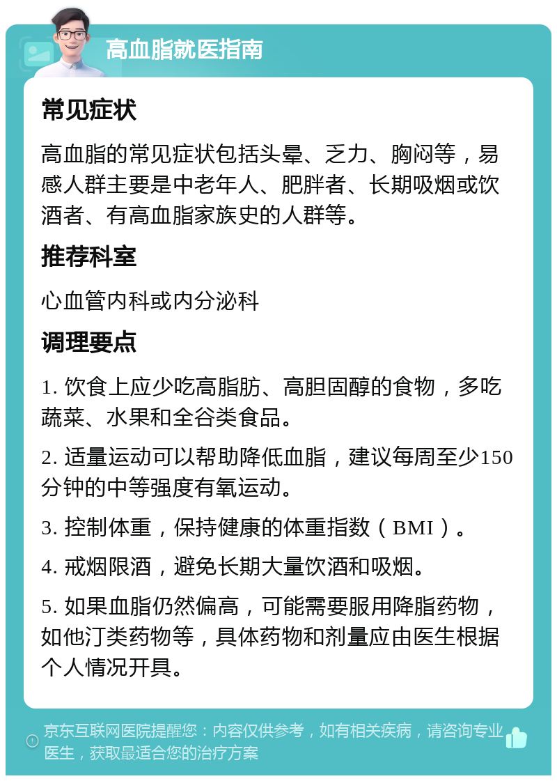 高血脂就医指南 常见症状 高血脂的常见症状包括头晕、乏力、胸闷等，易感人群主要是中老年人、肥胖者、长期吸烟或饮酒者、有高血脂家族史的人群等。 推荐科室 心血管内科或内分泌科 调理要点 1. 饮食上应少吃高脂肪、高胆固醇的食物，多吃蔬菜、水果和全谷类食品。 2. 适量运动可以帮助降低血脂，建议每周至少150分钟的中等强度有氧运动。 3. 控制体重，保持健康的体重指数（BMI）。 4. 戒烟限酒，避免长期大量饮酒和吸烟。 5. 如果血脂仍然偏高，可能需要服用降脂药物，如他汀类药物等，具体药物和剂量应由医生根据个人情况开具。