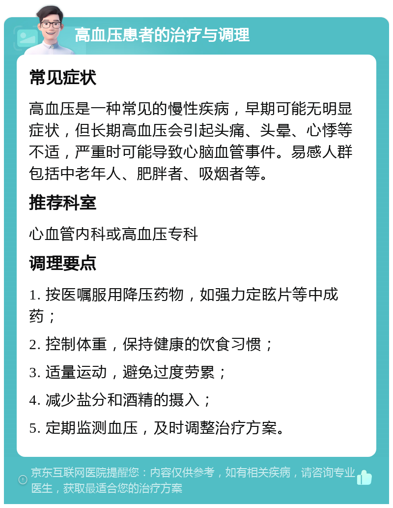 高血压患者的治疗与调理 常见症状 高血压是一种常见的慢性疾病，早期可能无明显症状，但长期高血压会引起头痛、头晕、心悸等不适，严重时可能导致心脑血管事件。易感人群包括中老年人、肥胖者、吸烟者等。 推荐科室 心血管内科或高血压专科 调理要点 1. 按医嘱服用降压药物，如强力定眩片等中成药； 2. 控制体重，保持健康的饮食习惯； 3. 适量运动，避免过度劳累； 4. 减少盐分和酒精的摄入； 5. 定期监测血压，及时调整治疗方案。