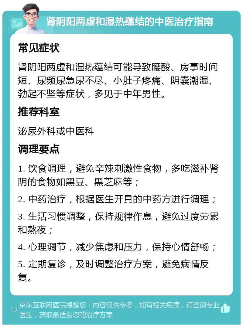 肾阴阳两虚和湿热蕴结的中医治疗指南 常见症状 肾阴阳两虚和湿热蕴结可能导致腰酸、房事时间短、尿频尿急尿不尽、小肚子疼痛、阴囊潮湿、勃起不坚等症状，多见于中年男性。 推荐科室 泌尿外科或中医科 调理要点 1. 饮食调理，避免辛辣刺激性食物，多吃滋补肾阴的食物如黑豆、黑芝麻等； 2. 中药治疗，根据医生开具的中药方进行调理； 3. 生活习惯调整，保持规律作息，避免过度劳累和熬夜； 4. 心理调节，减少焦虑和压力，保持心情舒畅； 5. 定期复诊，及时调整治疗方案，避免病情反复。