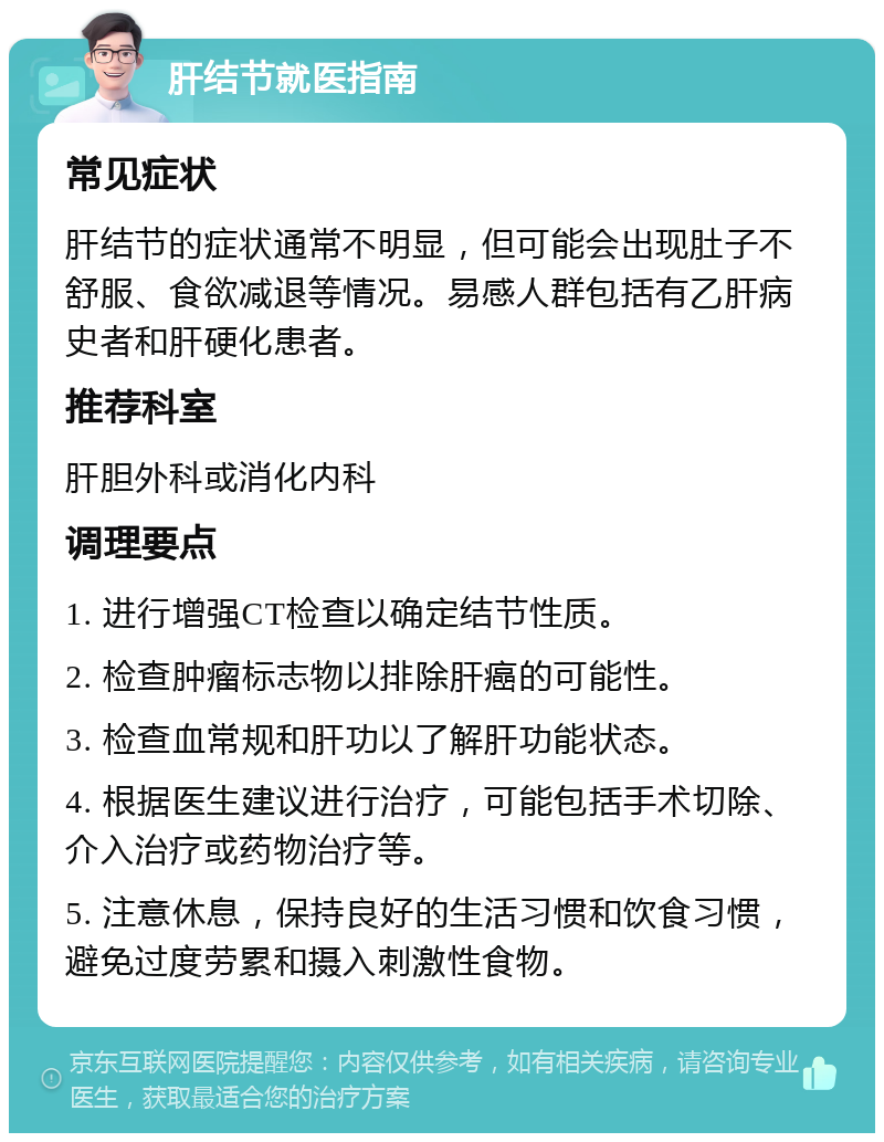 肝结节就医指南 常见症状 肝结节的症状通常不明显，但可能会出现肚子不舒服、食欲减退等情况。易感人群包括有乙肝病史者和肝硬化患者。 推荐科室 肝胆外科或消化内科 调理要点 1. 进行增强CT检查以确定结节性质。 2. 检查肿瘤标志物以排除肝癌的可能性。 3. 检查血常规和肝功以了解肝功能状态。 4. 根据医生建议进行治疗，可能包括手术切除、介入治疗或药物治疗等。 5. 注意休息，保持良好的生活习惯和饮食习惯，避免过度劳累和摄入刺激性食物。