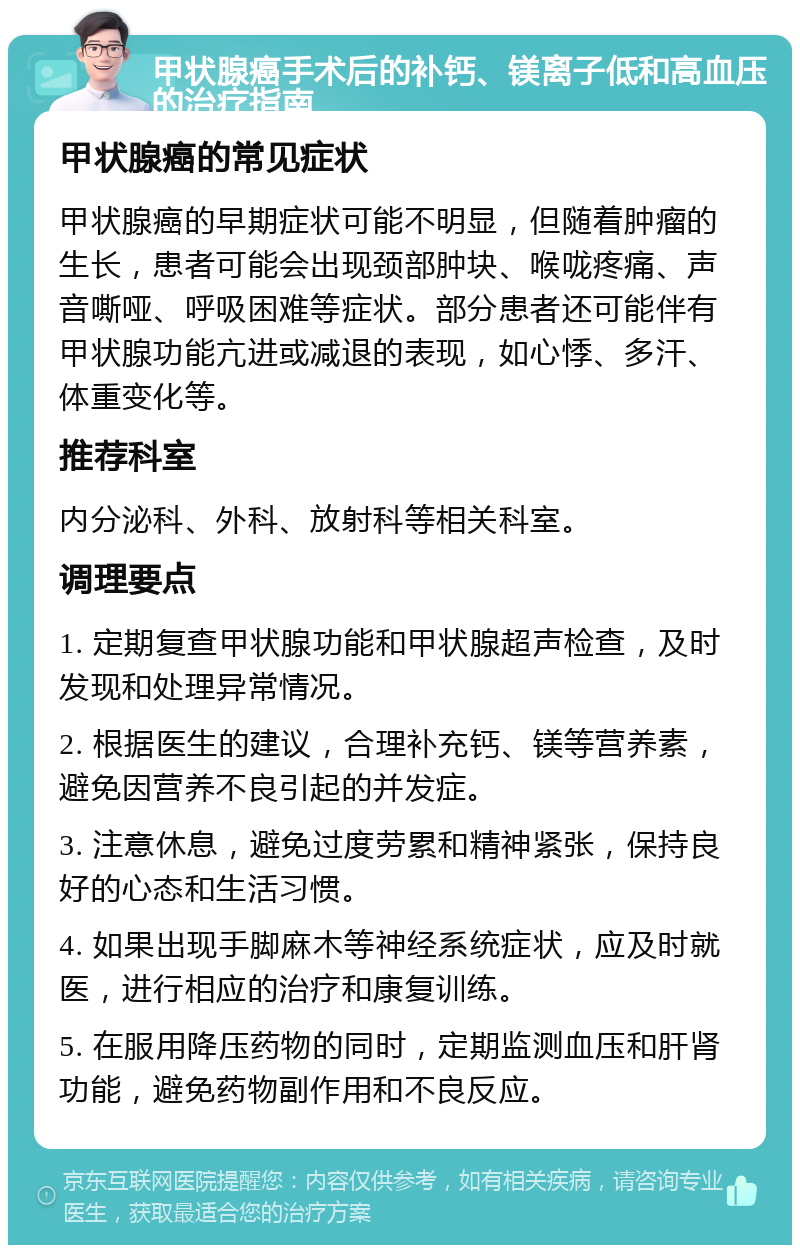 甲状腺癌手术后的补钙、镁离子低和高血压的治疗指南 甲状腺癌的常见症状 甲状腺癌的早期症状可能不明显，但随着肿瘤的生长，患者可能会出现颈部肿块、喉咙疼痛、声音嘶哑、呼吸困难等症状。部分患者还可能伴有甲状腺功能亢进或减退的表现，如心悸、多汗、体重变化等。 推荐科室 内分泌科、外科、放射科等相关科室。 调理要点 1. 定期复查甲状腺功能和甲状腺超声检查，及时发现和处理异常情况。 2. 根据医生的建议，合理补充钙、镁等营养素，避免因营养不良引起的并发症。 3. 注意休息，避免过度劳累和精神紧张，保持良好的心态和生活习惯。 4. 如果出现手脚麻木等神经系统症状，应及时就医，进行相应的治疗和康复训练。 5. 在服用降压药物的同时，定期监测血压和肝肾功能，避免药物副作用和不良反应。