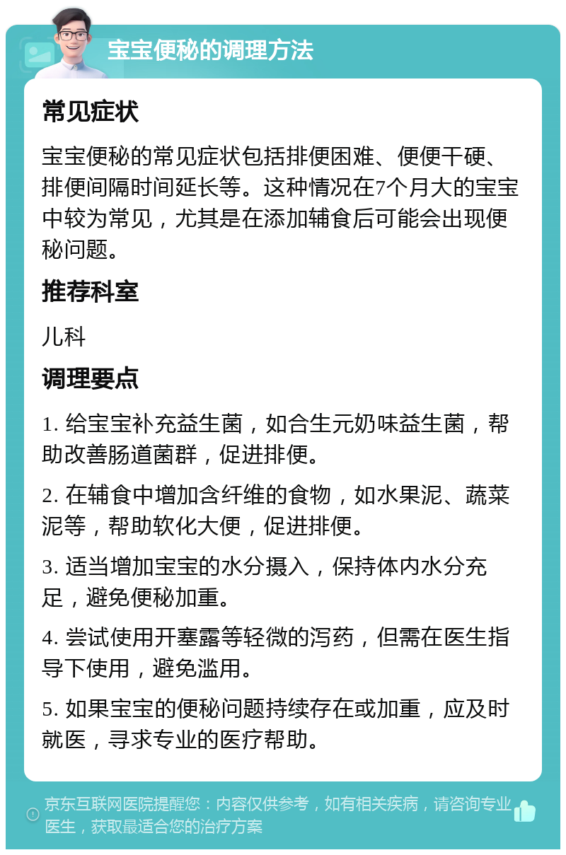 宝宝便秘的调理方法 常见症状 宝宝便秘的常见症状包括排便困难、便便干硬、排便间隔时间延长等。这种情况在7个月大的宝宝中较为常见，尤其是在添加辅食后可能会出现便秘问题。 推荐科室 儿科 调理要点 1. 给宝宝补充益生菌，如合生元奶味益生菌，帮助改善肠道菌群，促进排便。 2. 在辅食中增加含纤维的食物，如水果泥、蔬菜泥等，帮助软化大便，促进排便。 3. 适当增加宝宝的水分摄入，保持体内水分充足，避免便秘加重。 4. 尝试使用开塞露等轻微的泻药，但需在医生指导下使用，避免滥用。 5. 如果宝宝的便秘问题持续存在或加重，应及时就医，寻求专业的医疗帮助。