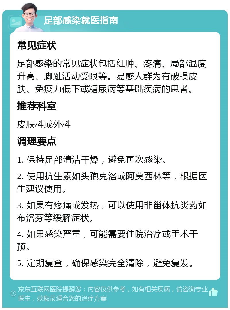 足部感染就医指南 常见症状 足部感染的常见症状包括红肿、疼痛、局部温度升高、脚趾活动受限等。易感人群为有破损皮肤、免疫力低下或糖尿病等基础疾病的患者。 推荐科室 皮肤科或外科 调理要点 1. 保持足部清洁干燥，避免再次感染。 2. 使用抗生素如头孢克洛或阿莫西林等，根据医生建议使用。 3. 如果有疼痛或发热，可以使用非甾体抗炎药如布洛芬等缓解症状。 4. 如果感染严重，可能需要住院治疗或手术干预。 5. 定期复查，确保感染完全清除，避免复发。