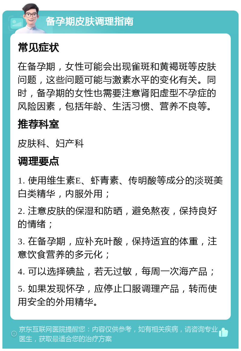 备孕期皮肤调理指南 常见症状 在备孕期，女性可能会出现雀斑和黄褐斑等皮肤问题，这些问题可能与激素水平的变化有关。同时，备孕期的女性也需要注意肾阳虚型不孕症的风险因素，包括年龄、生活习惯、营养不良等。 推荐科室 皮肤科、妇产科 调理要点 1. 使用维生素E、虾青素、传明酸等成分的淡斑美白类精华，内服外用； 2. 注意皮肤的保湿和防晒，避免熬夜，保持良好的情绪； 3. 在备孕期，应补充叶酸，保持适宜的体重，注意饮食营养的多元化； 4. 可以选择碘盐，若无过敏，每周一次海产品； 5. 如果发现怀孕，应停止口服调理产品，转而使用安全的外用精华。