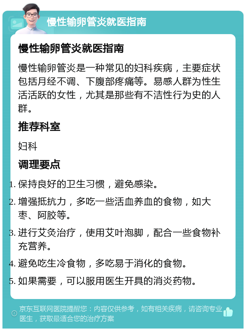 慢性输卵管炎就医指南 慢性输卵管炎就医指南 慢性输卵管炎是一种常见的妇科疾病，主要症状包括月经不调、下腹部疼痛等。易感人群为性生活活跃的女性，尤其是那些有不洁性行为史的人群。 推荐科室 妇科 调理要点 保持良好的卫生习惯，避免感染。 增强抵抗力，多吃一些活血养血的食物，如大枣、阿胶等。 进行艾灸治疗，使用艾叶泡脚，配合一些食物补充营养。 避免吃生冷食物，多吃易于消化的食物。 如果需要，可以服用医生开具的消炎药物。