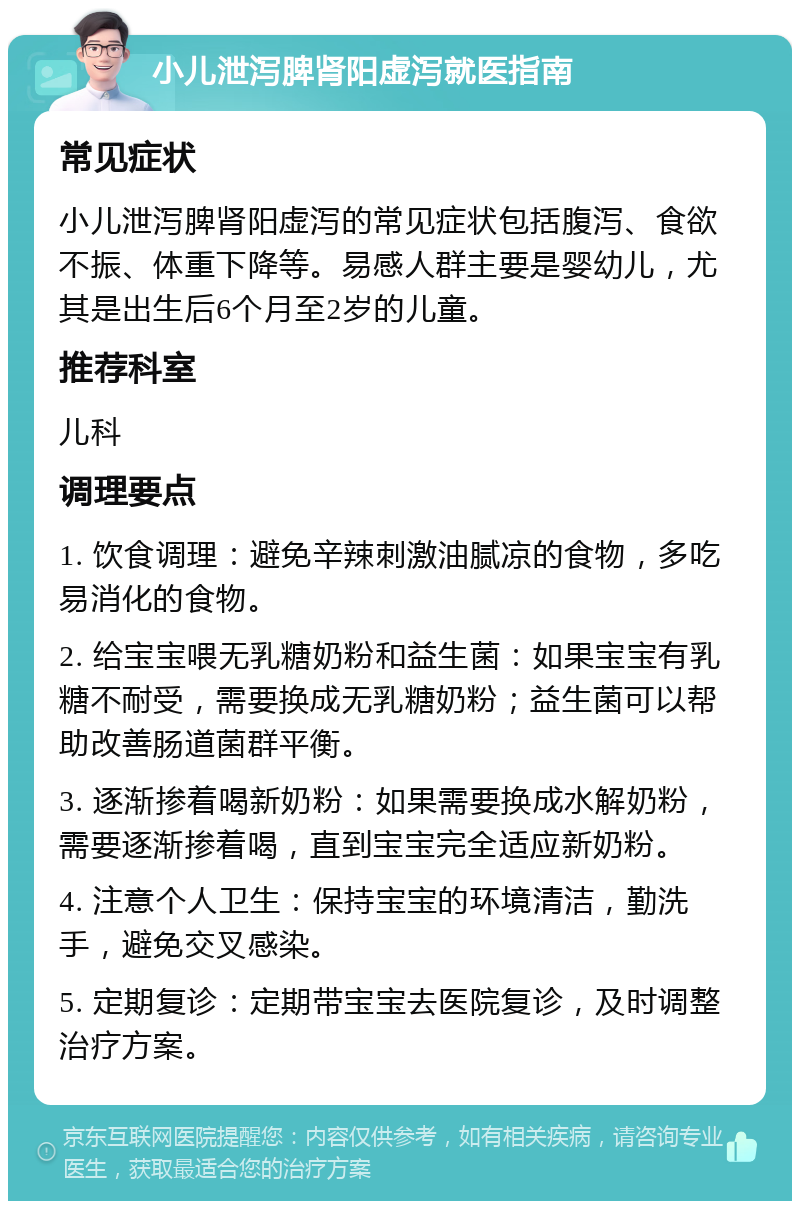 小儿泄泻脾肾阳虚泻就医指南 常见症状 小儿泄泻脾肾阳虚泻的常见症状包括腹泻、食欲不振、体重下降等。易感人群主要是婴幼儿，尤其是出生后6个月至2岁的儿童。 推荐科室 儿科 调理要点 1. 饮食调理：避免辛辣刺激油腻凉的食物，多吃易消化的食物。 2. 给宝宝喂无乳糖奶粉和益生菌：如果宝宝有乳糖不耐受，需要换成无乳糖奶粉；益生菌可以帮助改善肠道菌群平衡。 3. 逐渐掺着喝新奶粉：如果需要换成水解奶粉，需要逐渐掺着喝，直到宝宝完全适应新奶粉。 4. 注意个人卫生：保持宝宝的环境清洁，勤洗手，避免交叉感染。 5. 定期复诊：定期带宝宝去医院复诊，及时调整治疗方案。