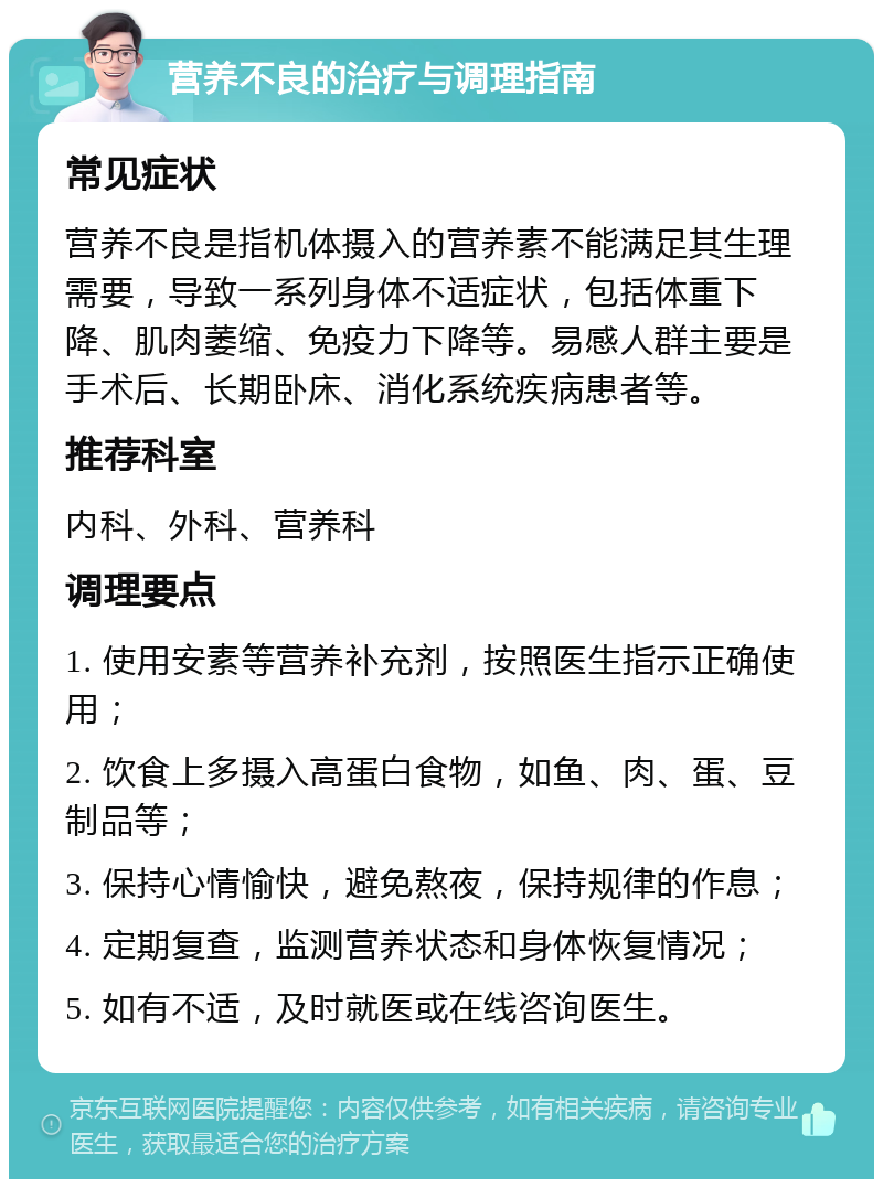 营养不良的治疗与调理指南 常见症状 营养不良是指机体摄入的营养素不能满足其生理需要，导致一系列身体不适症状，包括体重下降、肌肉萎缩、免疫力下降等。易感人群主要是手术后、长期卧床、消化系统疾病患者等。 推荐科室 内科、外科、营养科 调理要点 1. 使用安素等营养补充剂，按照医生指示正确使用； 2. 饮食上多摄入高蛋白食物，如鱼、肉、蛋、豆制品等； 3. 保持心情愉快，避免熬夜，保持规律的作息； 4. 定期复查，监测营养状态和身体恢复情况； 5. 如有不适，及时就医或在线咨询医生。