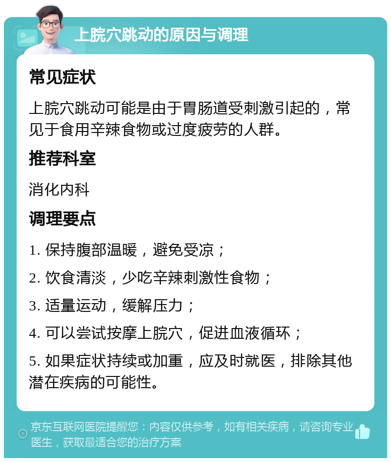 上脘穴跳动的原因与调理 常见症状 上脘穴跳动可能是由于胃肠道受刺激引起的，常见于食用辛辣食物或过度疲劳的人群。 推荐科室 消化内科 调理要点 1. 保持腹部温暖，避免受凉； 2. 饮食清淡，少吃辛辣刺激性食物； 3. 适量运动，缓解压力； 4. 可以尝试按摩上脘穴，促进血液循环； 5. 如果症状持续或加重，应及时就医，排除其他潜在疾病的可能性。