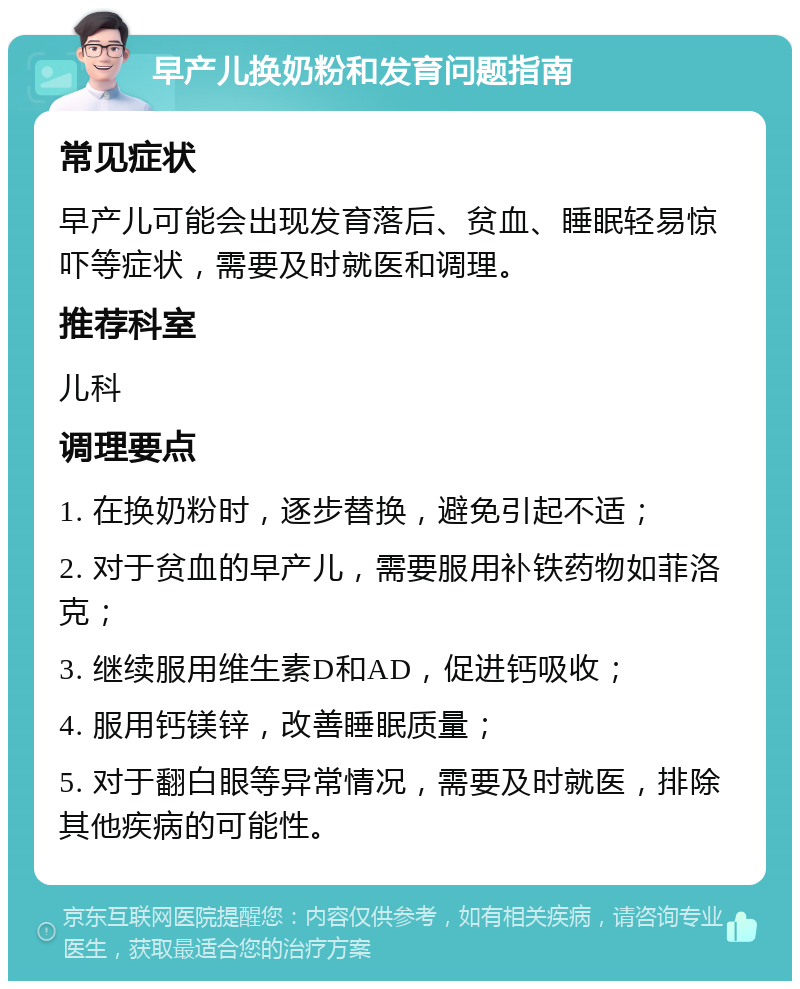 早产儿换奶粉和发育问题指南 常见症状 早产儿可能会出现发育落后、贫血、睡眠轻易惊吓等症状，需要及时就医和调理。 推荐科室 儿科 调理要点 1. 在换奶粉时，逐步替换，避免引起不适； 2. 对于贫血的早产儿，需要服用补铁药物如菲洛克； 3. 继续服用维生素D和AD，促进钙吸收； 4. 服用钙镁锌，改善睡眠质量； 5. 对于翻白眼等异常情况，需要及时就医，排除其他疾病的可能性。