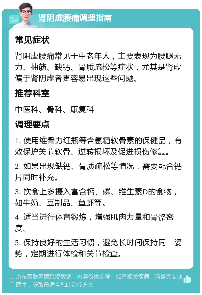 肾阴虚腰痛调理指南 常见症状 肾阴虚腰痛常见于中老年人，主要表现为腰腿无力、抽筋、缺钙、骨质疏松等症状，尤其是肾虚偏于肾阴虚者更容易出现这些问题。 推荐科室 中医科、骨科、康复科 调理要点 1. 使用维骨力红瓶等含氨糖软骨素的保健品，有效保护关节软骨、逆转损坏及促进损伤修复。 2. 如果出现缺钙、骨质疏松等情况，需要配合钙片同时补充。 3. 饮食上多摄入富含钙、磷、维生素D的食物，如牛奶、豆制品、鱼虾等。 4. 适当进行体育锻炼，增强肌肉力量和骨骼密度。 5. 保持良好的生活习惯，避免长时间保持同一姿势，定期进行体检和关节检查。