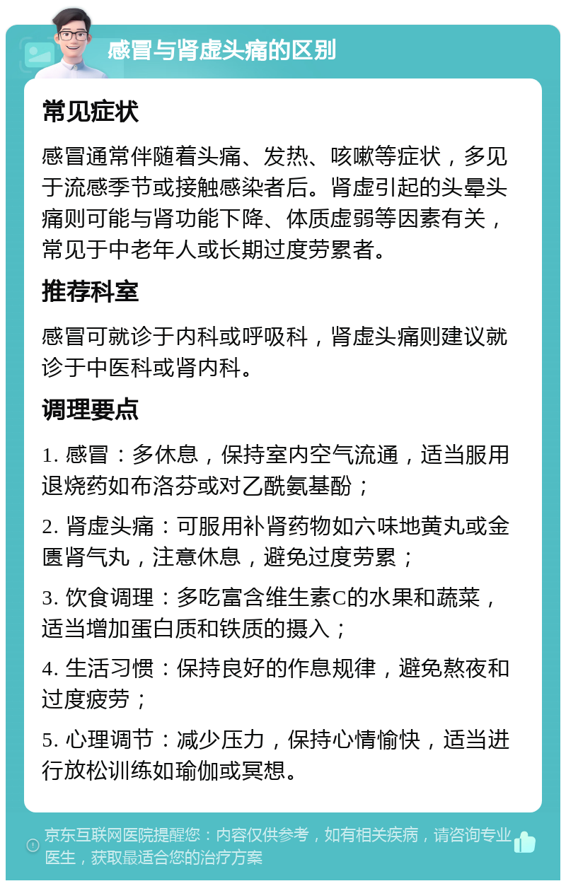 感冒与肾虚头痛的区别 常见症状 感冒通常伴随着头痛、发热、咳嗽等症状，多见于流感季节或接触感染者后。肾虚引起的头晕头痛则可能与肾功能下降、体质虚弱等因素有关，常见于中老年人或长期过度劳累者。 推荐科室 感冒可就诊于内科或呼吸科，肾虚头痛则建议就诊于中医科或肾内科。 调理要点 1. 感冒：多休息，保持室内空气流通，适当服用退烧药如布洛芬或对乙酰氨基酚； 2. 肾虚头痛：可服用补肾药物如六味地黄丸或金匮肾气丸，注意休息，避免过度劳累； 3. 饮食调理：多吃富含维生素C的水果和蔬菜，适当增加蛋白质和铁质的摄入； 4. 生活习惯：保持良好的作息规律，避免熬夜和过度疲劳； 5. 心理调节：减少压力，保持心情愉快，适当进行放松训练如瑜伽或冥想。