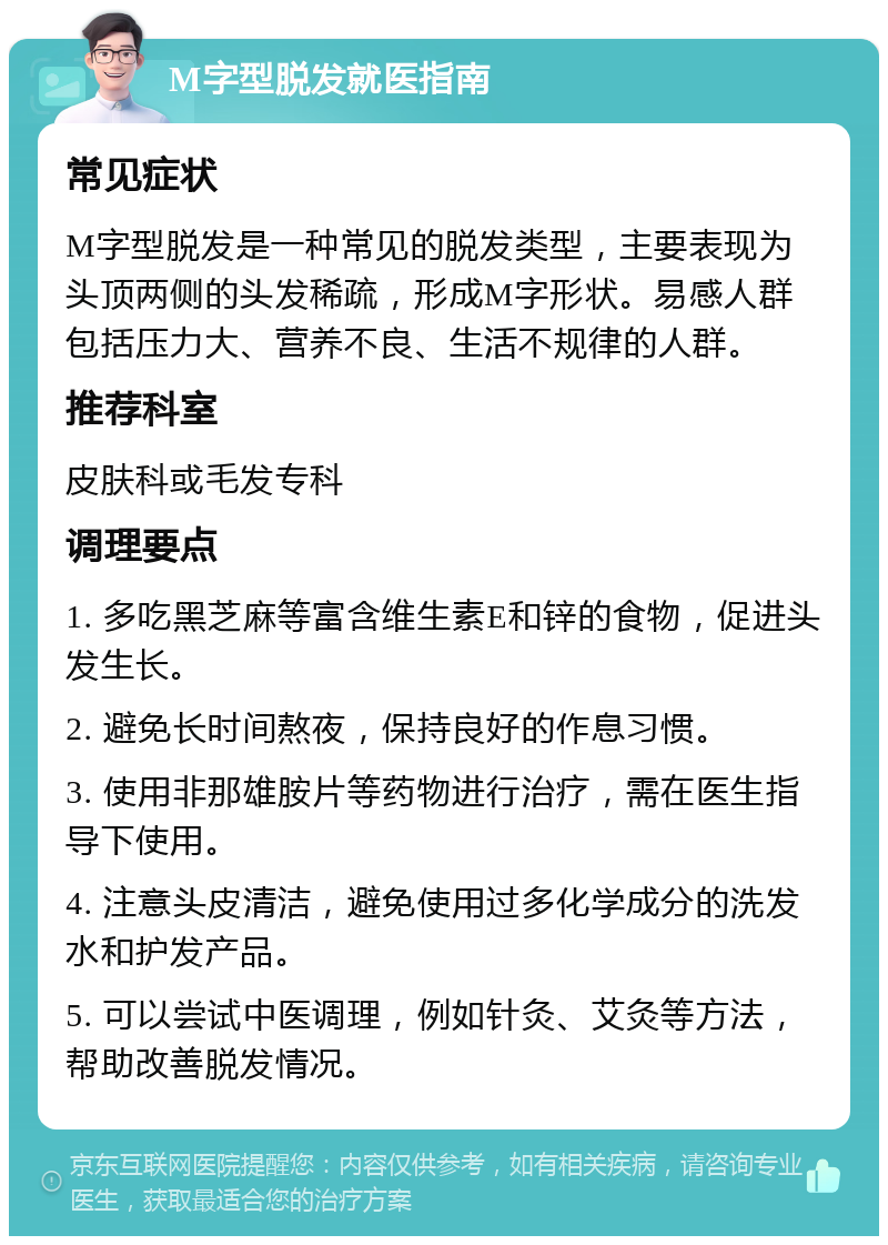 M字型脱发就医指南 常见症状 M字型脱发是一种常见的脱发类型，主要表现为头顶两侧的头发稀疏，形成M字形状。易感人群包括压力大、营养不良、生活不规律的人群。 推荐科室 皮肤科或毛发专科 调理要点 1. 多吃黑芝麻等富含维生素E和锌的食物，促进头发生长。 2. 避免长时间熬夜，保持良好的作息习惯。 3. 使用非那雄胺片等药物进行治疗，需在医生指导下使用。 4. 注意头皮清洁，避免使用过多化学成分的洗发水和护发产品。 5. 可以尝试中医调理，例如针灸、艾灸等方法，帮助改善脱发情况。