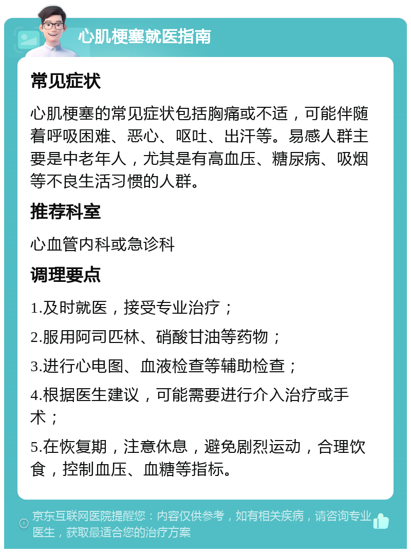 心肌梗塞就医指南 常见症状 心肌梗塞的常见症状包括胸痛或不适，可能伴随着呼吸困难、恶心、呕吐、出汗等。易感人群主要是中老年人，尤其是有高血压、糖尿病、吸烟等不良生活习惯的人群。 推荐科室 心血管内科或急诊科 调理要点 1.及时就医，接受专业治疗； 2.服用阿司匹林、硝酸甘油等药物； 3.进行心电图、血液检查等辅助检查； 4.根据医生建议，可能需要进行介入治疗或手术； 5.在恢复期，注意休息，避免剧烈运动，合理饮食，控制血压、血糖等指标。