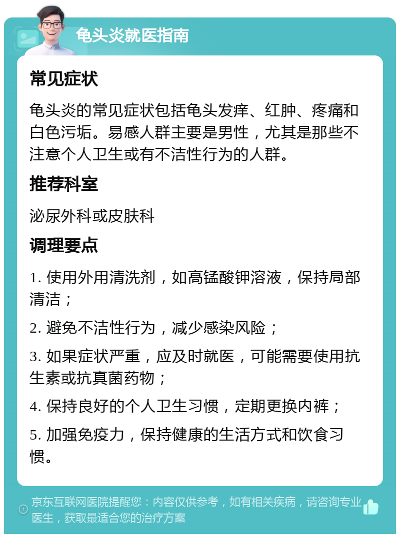 龟头炎就医指南 常见症状 龟头炎的常见症状包括龟头发痒、红肿、疼痛和白色污垢。易感人群主要是男性，尤其是那些不注意个人卫生或有不洁性行为的人群。 推荐科室 泌尿外科或皮肤科 调理要点 1. 使用外用清洗剂，如高锰酸钾溶液，保持局部清洁； 2. 避免不洁性行为，减少感染风险； 3. 如果症状严重，应及时就医，可能需要使用抗生素或抗真菌药物； 4. 保持良好的个人卫生习惯，定期更换内裤； 5. 加强免疫力，保持健康的生活方式和饮食习惯。