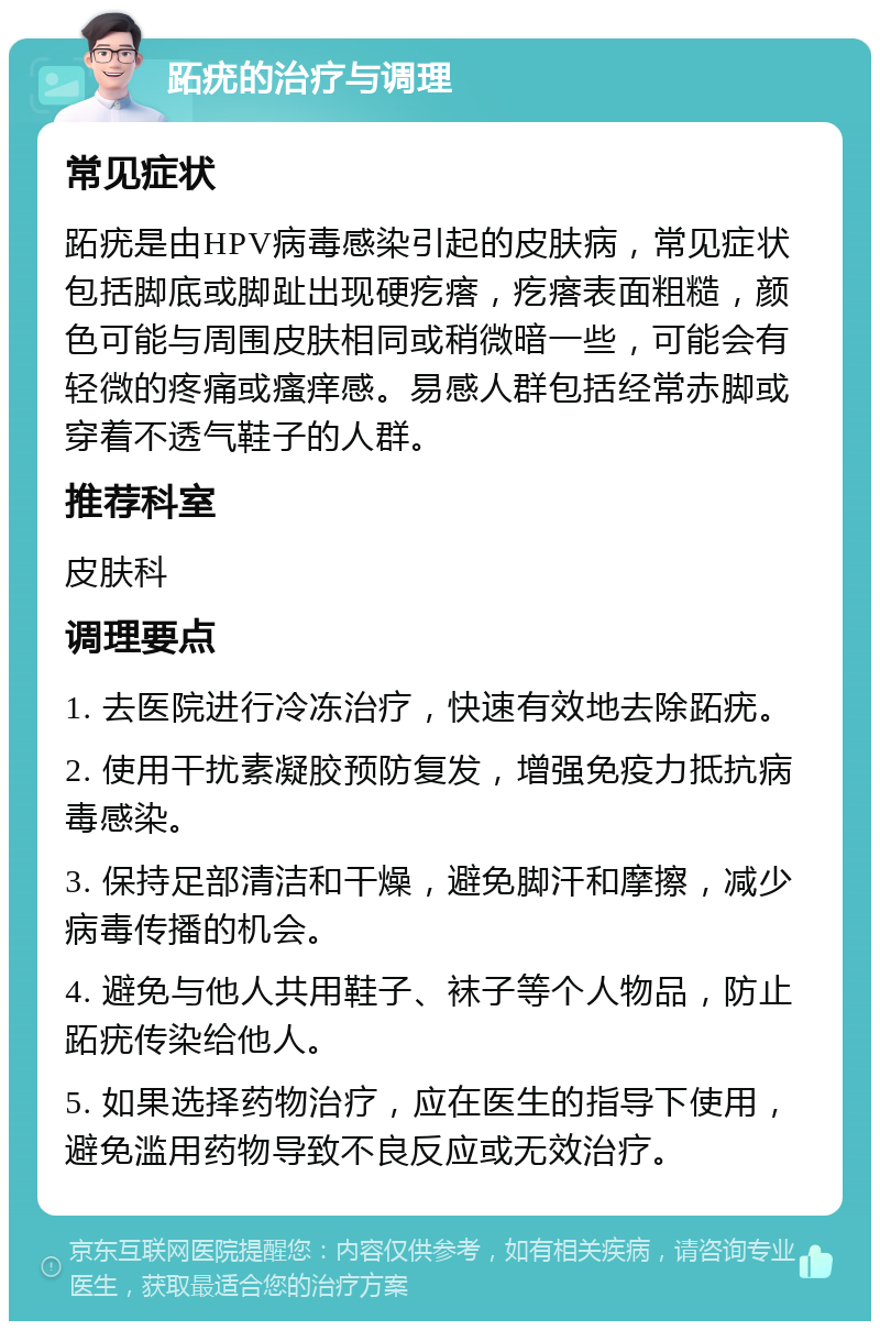 跖疣的治疗与调理 常见症状 跖疣是由HPV病毒感染引起的皮肤病，常见症状包括脚底或脚趾出现硬疙瘩，疙瘩表面粗糙，颜色可能与周围皮肤相同或稍微暗一些，可能会有轻微的疼痛或瘙痒感。易感人群包括经常赤脚或穿着不透气鞋子的人群。 推荐科室 皮肤科 调理要点 1. 去医院进行冷冻治疗，快速有效地去除跖疣。 2. 使用干扰素凝胶预防复发，增强免疫力抵抗病毒感染。 3. 保持足部清洁和干燥，避免脚汗和摩擦，减少病毒传播的机会。 4. 避免与他人共用鞋子、袜子等个人物品，防止跖疣传染给他人。 5. 如果选择药物治疗，应在医生的指导下使用，避免滥用药物导致不良反应或无效治疗。