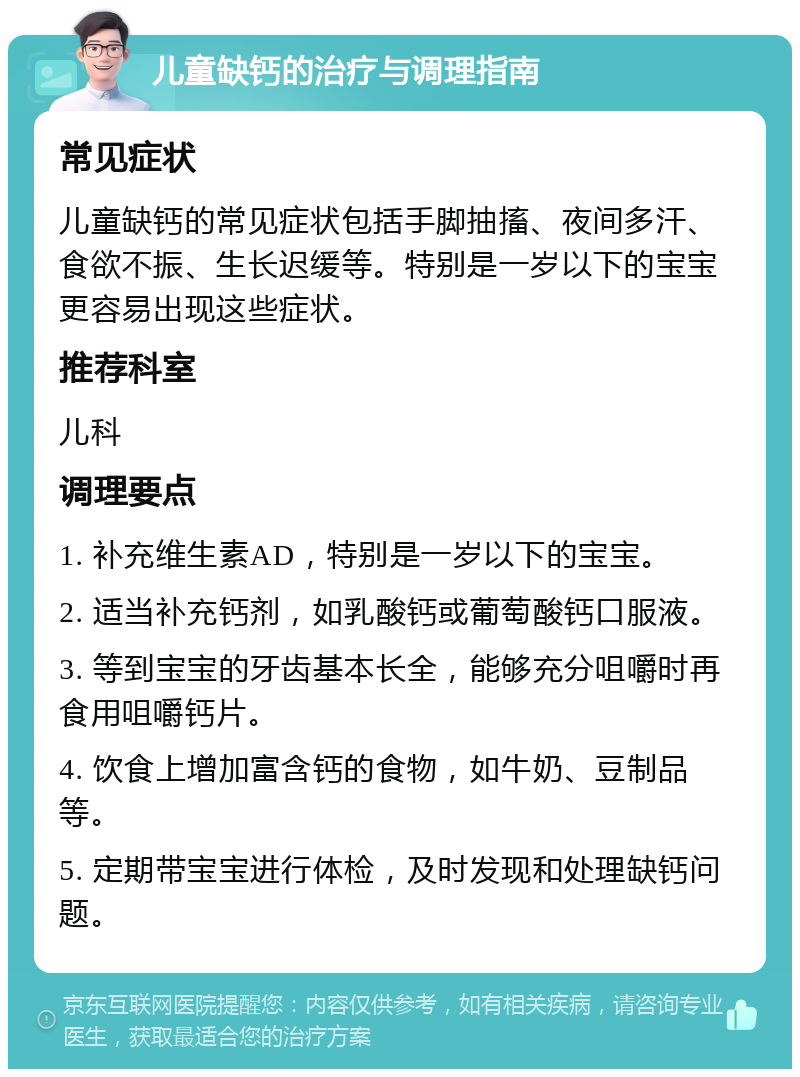 儿童缺钙的治疗与调理指南 常见症状 儿童缺钙的常见症状包括手脚抽搐、夜间多汗、食欲不振、生长迟缓等。特别是一岁以下的宝宝更容易出现这些症状。 推荐科室 儿科 调理要点 1. 补充维生素AD，特别是一岁以下的宝宝。 2. 适当补充钙剂，如乳酸钙或葡萄酸钙口服液。 3. 等到宝宝的牙齿基本长全，能够充分咀嚼时再食用咀嚼钙片。 4. 饮食上增加富含钙的食物，如牛奶、豆制品等。 5. 定期带宝宝进行体检，及时发现和处理缺钙问题。