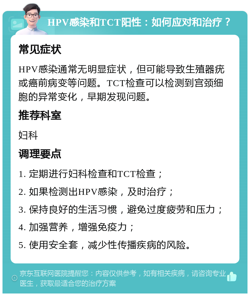 HPV感染和TCT阳性：如何应对和治疗？ 常见症状 HPV感染通常无明显症状，但可能导致生殖器疣或癌前病变等问题。TCT检查可以检测到宫颈细胞的异常变化，早期发现问题。 推荐科室 妇科 调理要点 1. 定期进行妇科检查和TCT检查； 2. 如果检测出HPV感染，及时治疗； 3. 保持良好的生活习惯，避免过度疲劳和压力； 4. 加强营养，增强免疫力； 5. 使用安全套，减少性传播疾病的风险。