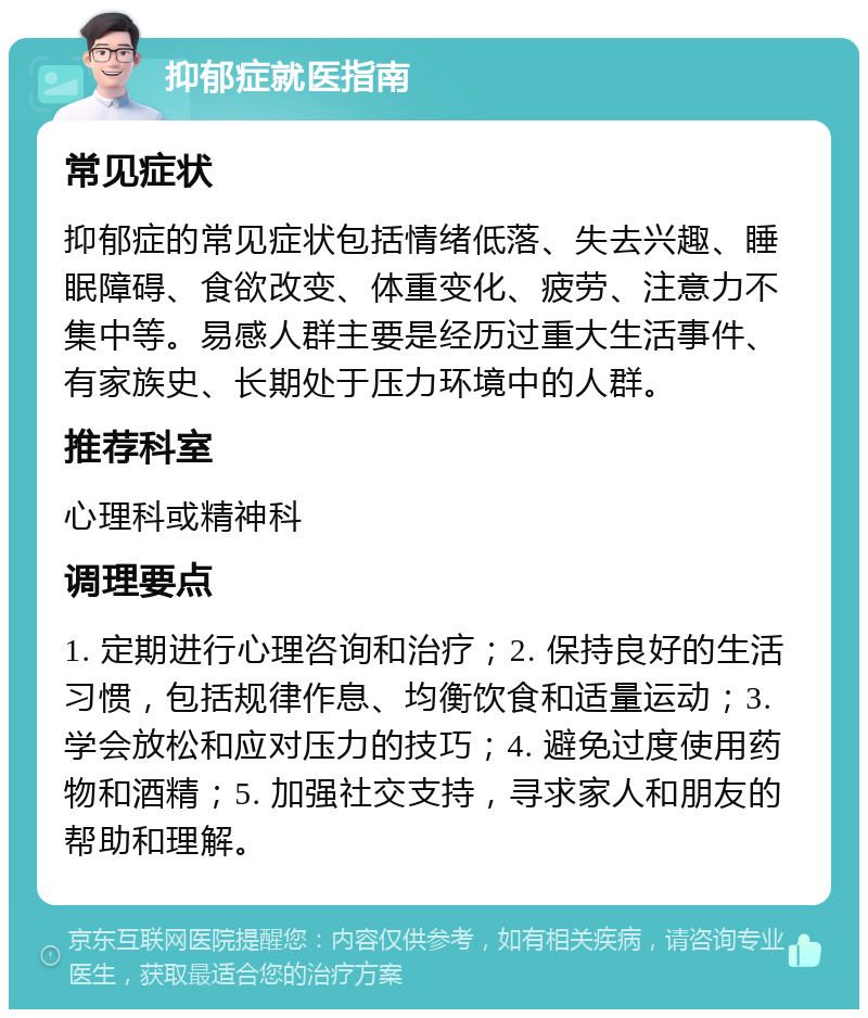 抑郁症就医指南 常见症状 抑郁症的常见症状包括情绪低落、失去兴趣、睡眠障碍、食欲改变、体重变化、疲劳、注意力不集中等。易感人群主要是经历过重大生活事件、有家族史、长期处于压力环境中的人群。 推荐科室 心理科或精神科 调理要点 1. 定期进行心理咨询和治疗；2. 保持良好的生活习惯，包括规律作息、均衡饮食和适量运动；3. 学会放松和应对压力的技巧；4. 避免过度使用药物和酒精；5. 加强社交支持，寻求家人和朋友的帮助和理解。