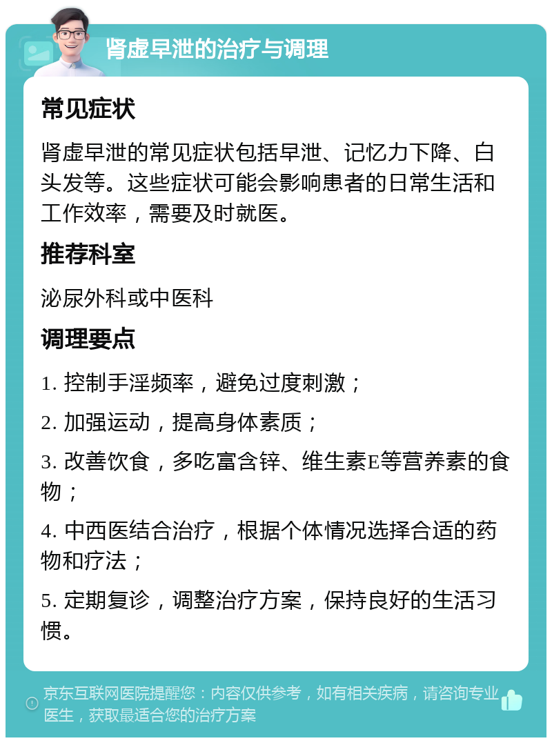 肾虚早泄的治疗与调理 常见症状 肾虚早泄的常见症状包括早泄、记忆力下降、白头发等。这些症状可能会影响患者的日常生活和工作效率，需要及时就医。 推荐科室 泌尿外科或中医科 调理要点 1. 控制手淫频率，避免过度刺激； 2. 加强运动，提高身体素质； 3. 改善饮食，多吃富含锌、维生素E等营养素的食物； 4. 中西医结合治疗，根据个体情况选择合适的药物和疗法； 5. 定期复诊，调整治疗方案，保持良好的生活习惯。