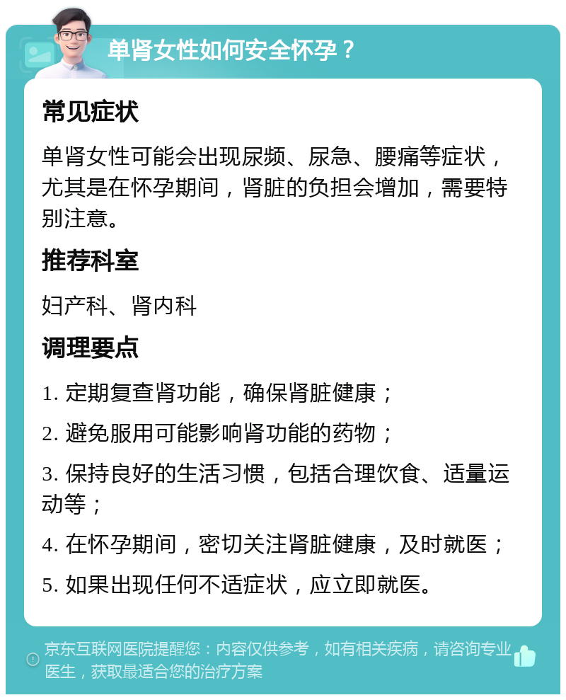 单肾女性如何安全怀孕？ 常见症状 单肾女性可能会出现尿频、尿急、腰痛等症状，尤其是在怀孕期间，肾脏的负担会增加，需要特别注意。 推荐科室 妇产科、肾内科 调理要点 1. 定期复查肾功能，确保肾脏健康； 2. 避免服用可能影响肾功能的药物； 3. 保持良好的生活习惯，包括合理饮食、适量运动等； 4. 在怀孕期间，密切关注肾脏健康，及时就医； 5. 如果出现任何不适症状，应立即就医。