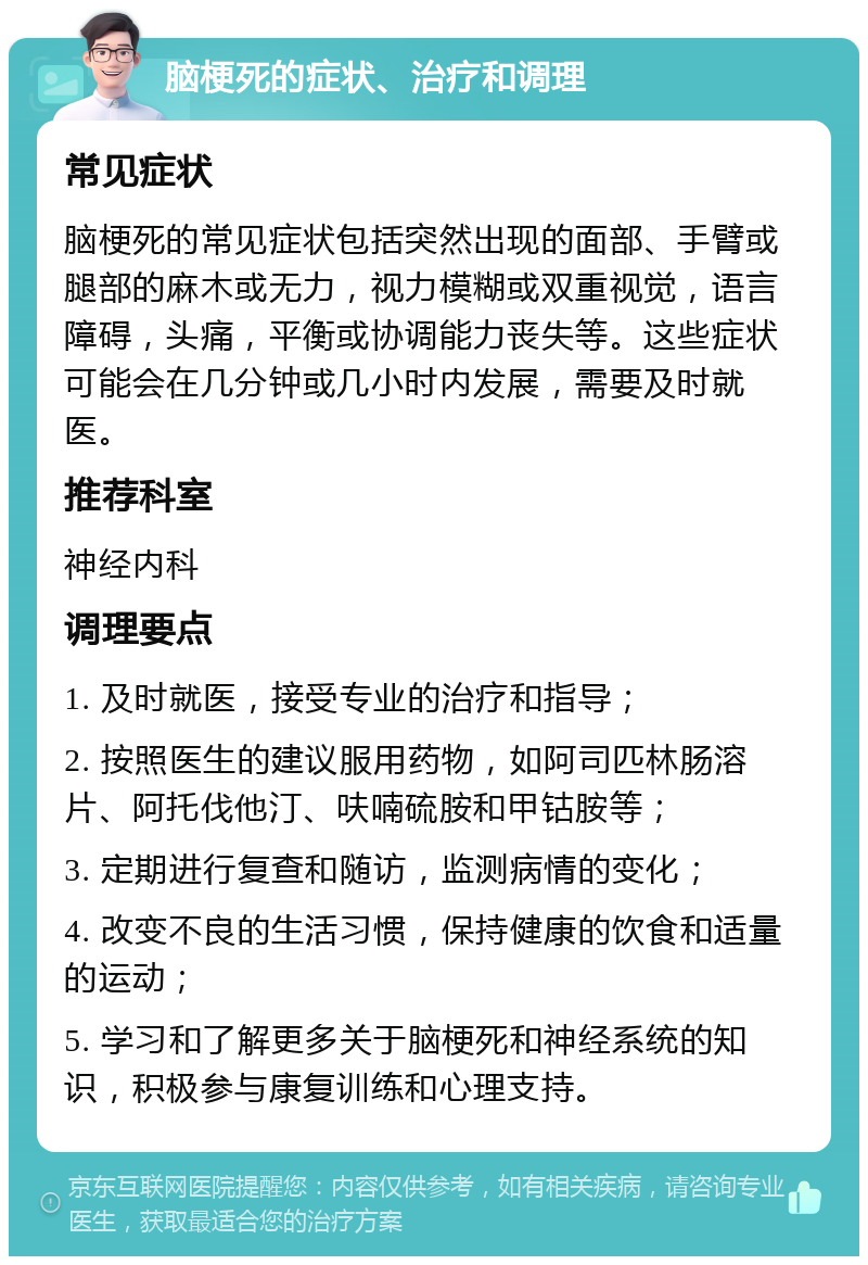 脑梗死的症状、治疗和调理 常见症状 脑梗死的常见症状包括突然出现的面部、手臂或腿部的麻木或无力，视力模糊或双重视觉，语言障碍，头痛，平衡或协调能力丧失等。这些症状可能会在几分钟或几小时内发展，需要及时就医。 推荐科室 神经内科 调理要点 1. 及时就医，接受专业的治疗和指导； 2. 按照医生的建议服用药物，如阿司匹林肠溶片、阿托伐他汀、呋喃硫胺和甲钴胺等； 3. 定期进行复查和随访，监测病情的变化； 4. 改变不良的生活习惯，保持健康的饮食和适量的运动； 5. 学习和了解更多关于脑梗死和神经系统的知识，积极参与康复训练和心理支持。