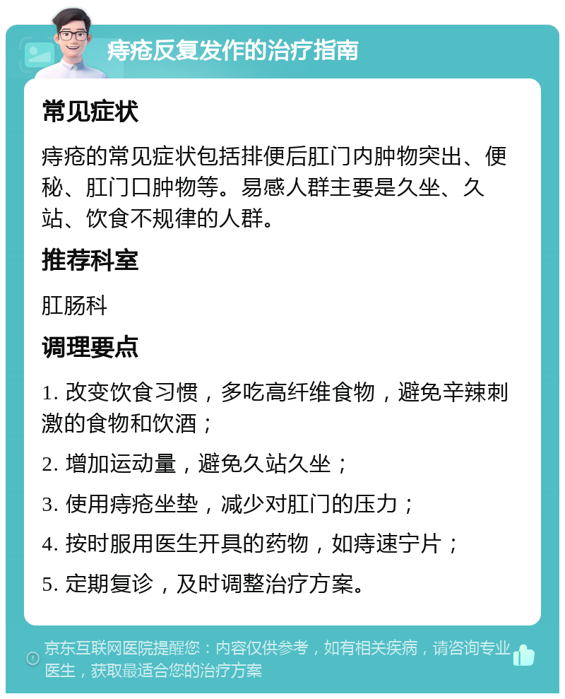 痔疮反复发作的治疗指南 常见症状 痔疮的常见症状包括排便后肛门内肿物突出、便秘、肛门口肿物等。易感人群主要是久坐、久站、饮食不规律的人群。 推荐科室 肛肠科 调理要点 1. 改变饮食习惯，多吃高纤维食物，避免辛辣刺激的食物和饮酒； 2. 增加运动量，避免久站久坐； 3. 使用痔疮坐垫，减少对肛门的压力； 4. 按时服用医生开具的药物，如痔速宁片； 5. 定期复诊，及时调整治疗方案。