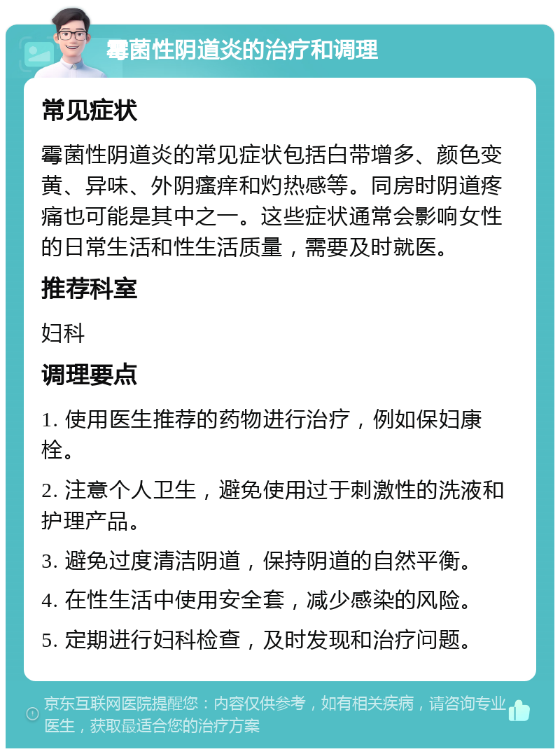 霉菌性阴道炎的治疗和调理 常见症状 霉菌性阴道炎的常见症状包括白带增多、颜色变黄、异味、外阴瘙痒和灼热感等。同房时阴道疼痛也可能是其中之一。这些症状通常会影响女性的日常生活和性生活质量，需要及时就医。 推荐科室 妇科 调理要点 1. 使用医生推荐的药物进行治疗，例如保妇康栓。 2. 注意个人卫生，避免使用过于刺激性的洗液和护理产品。 3. 避免过度清洁阴道，保持阴道的自然平衡。 4. 在性生活中使用安全套，减少感染的风险。 5. 定期进行妇科检查，及时发现和治疗问题。