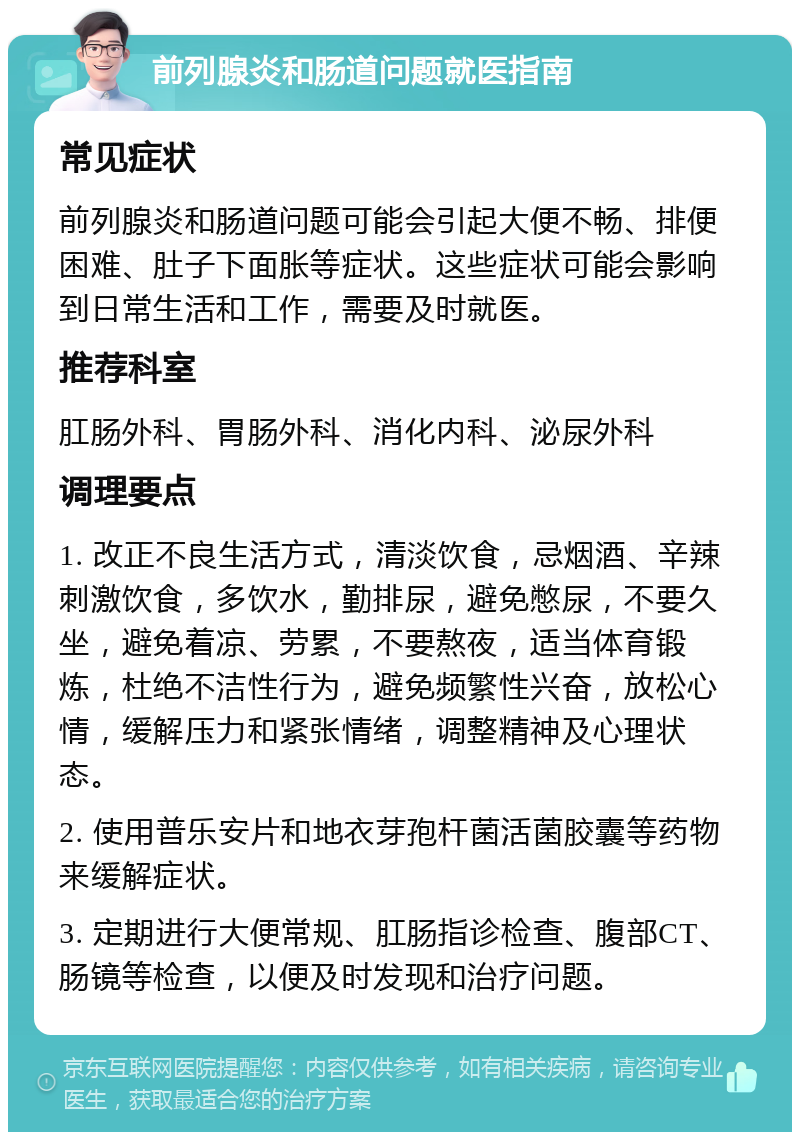 前列腺炎和肠道问题就医指南 常见症状 前列腺炎和肠道问题可能会引起大便不畅、排便困难、肚子下面胀等症状。这些症状可能会影响到日常生活和工作，需要及时就医。 推荐科室 肛肠外科、胃肠外科、消化内科、泌尿外科 调理要点 1. 改正不良生活方式，清淡饮食，忌烟酒、辛辣刺激饮食，多饮水，勤排尿，避免憋尿，不要久坐，避免着凉、劳累，不要熬夜，适当体育锻炼，杜绝不洁性行为，避免频繁性兴奋，放松心情，缓解压力和紧张情绪，调整精神及心理状态。 2. 使用普乐安片和地衣芽孢杆菌活菌胶囊等药物来缓解症状。 3. 定期进行大便常规、肛肠指诊检查、腹部CT、肠镜等检查，以便及时发现和治疗问题。