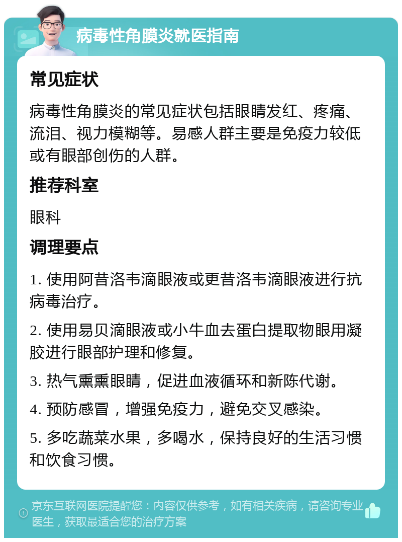 病毒性角膜炎就医指南 常见症状 病毒性角膜炎的常见症状包括眼睛发红、疼痛、流泪、视力模糊等。易感人群主要是免疫力较低或有眼部创伤的人群。 推荐科室 眼科 调理要点 1. 使用阿昔洛韦滴眼液或更昔洛韦滴眼液进行抗病毒治疗。 2. 使用易贝滴眼液或小牛血去蛋白提取物眼用凝胶进行眼部护理和修复。 3. 热气熏熏眼睛，促进血液循环和新陈代谢。 4. 预防感冒，增强免疫力，避免交叉感染。 5. 多吃蔬菜水果，多喝水，保持良好的生活习惯和饮食习惯。