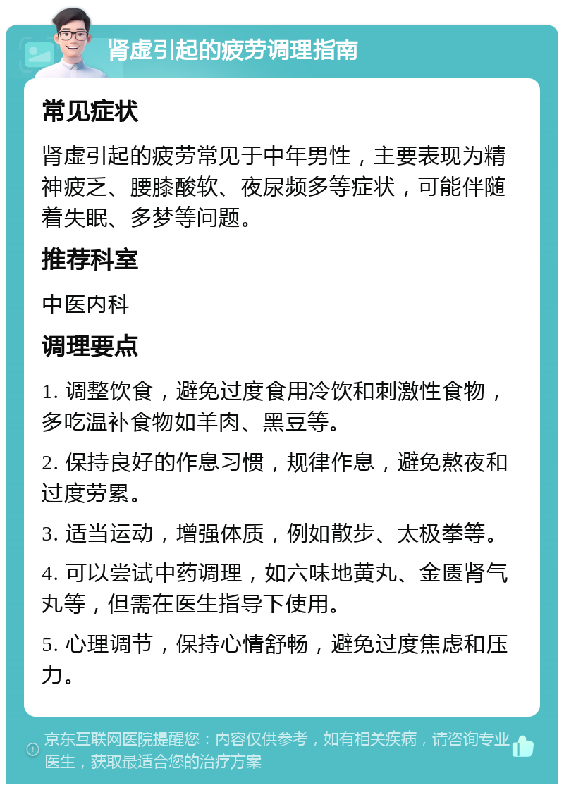 肾虚引起的疲劳调理指南 常见症状 肾虚引起的疲劳常见于中年男性，主要表现为精神疲乏、腰膝酸软、夜尿频多等症状，可能伴随着失眠、多梦等问题。 推荐科室 中医内科 调理要点 1. 调整饮食，避免过度食用冷饮和刺激性食物，多吃温补食物如羊肉、黑豆等。 2. 保持良好的作息习惯，规律作息，避免熬夜和过度劳累。 3. 适当运动，增强体质，例如散步、太极拳等。 4. 可以尝试中药调理，如六味地黄丸、金匮肾气丸等，但需在医生指导下使用。 5. 心理调节，保持心情舒畅，避免过度焦虑和压力。