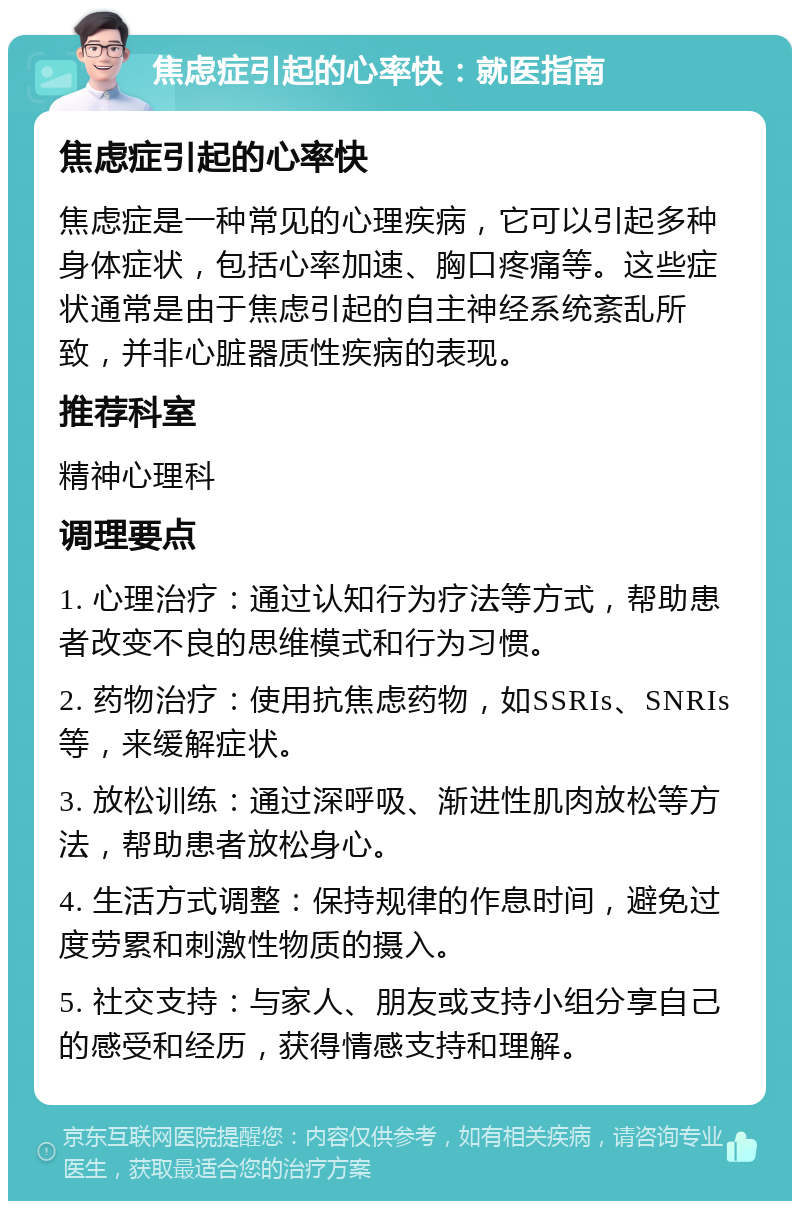 焦虑症引起的心率快：就医指南 焦虑症引起的心率快 焦虑症是一种常见的心理疾病，它可以引起多种身体症状，包括心率加速、胸口疼痛等。这些症状通常是由于焦虑引起的自主神经系统紊乱所致，并非心脏器质性疾病的表现。 推荐科室 精神心理科 调理要点 1. 心理治疗：通过认知行为疗法等方式，帮助患者改变不良的思维模式和行为习惯。 2. 药物治疗：使用抗焦虑药物，如SSRIs、SNRIs等，来缓解症状。 3. 放松训练：通过深呼吸、渐进性肌肉放松等方法，帮助患者放松身心。 4. 生活方式调整：保持规律的作息时间，避免过度劳累和刺激性物质的摄入。 5. 社交支持：与家人、朋友或支持小组分享自己的感受和经历，获得情感支持和理解。