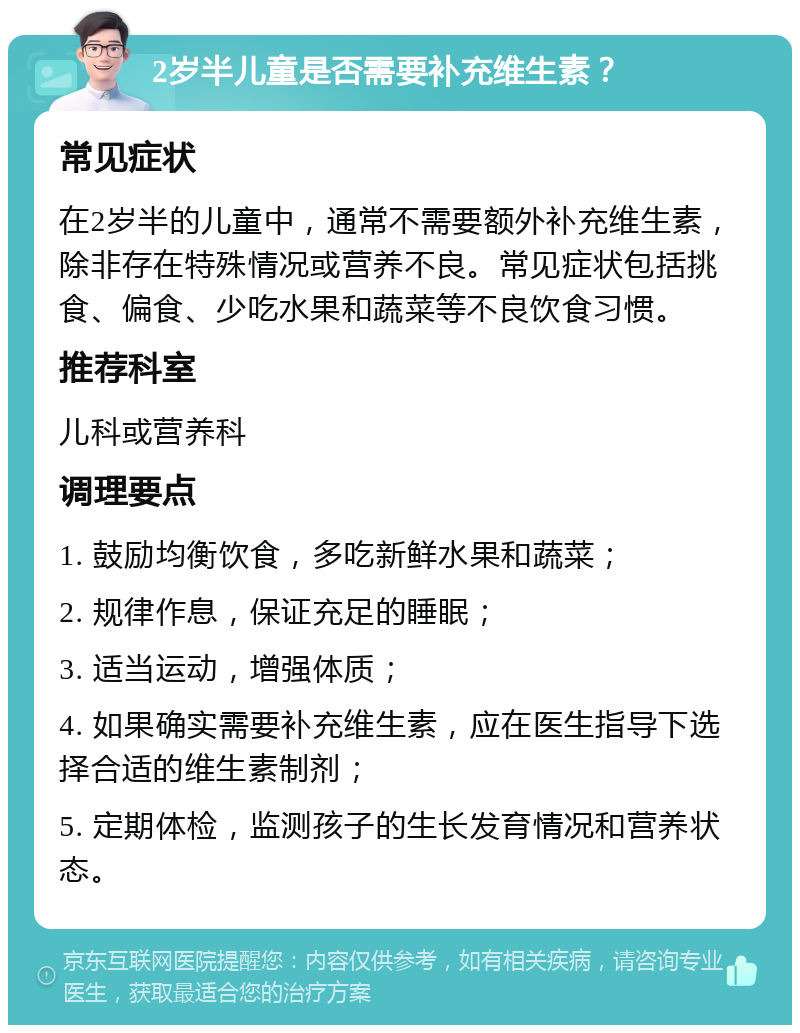 2岁半儿童是否需要补充维生素？ 常见症状 在2岁半的儿童中，通常不需要额外补充维生素，除非存在特殊情况或营养不良。常见症状包括挑食、偏食、少吃水果和蔬菜等不良饮食习惯。 推荐科室 儿科或营养科 调理要点 1. 鼓励均衡饮食，多吃新鲜水果和蔬菜； 2. 规律作息，保证充足的睡眠； 3. 适当运动，增强体质； 4. 如果确实需要补充维生素，应在医生指导下选择合适的维生素制剂； 5. 定期体检，监测孩子的生长发育情况和营养状态。