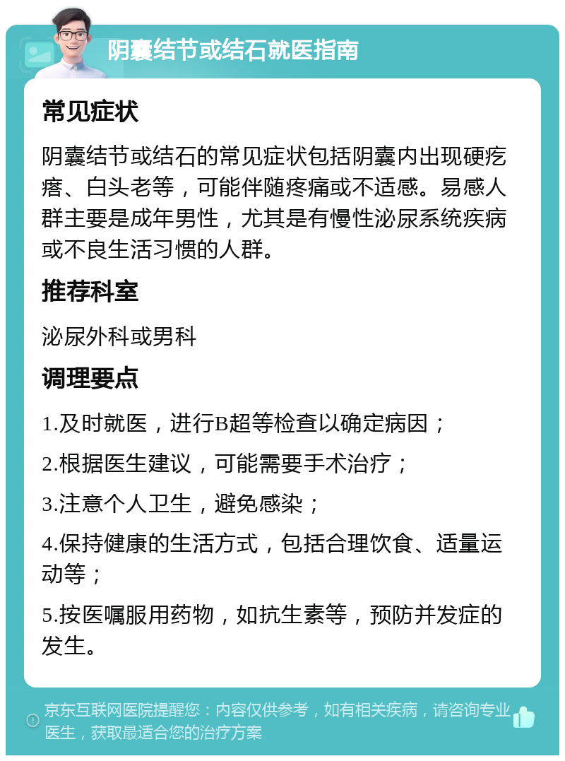 阴囊结节或结石就医指南 常见症状 阴囊结节或结石的常见症状包括阴囊内出现硬疙瘩、白头老等，可能伴随疼痛或不适感。易感人群主要是成年男性，尤其是有慢性泌尿系统疾病或不良生活习惯的人群。 推荐科室 泌尿外科或男科 调理要点 1.及时就医，进行B超等检查以确定病因； 2.根据医生建议，可能需要手术治疗； 3.注意个人卫生，避免感染； 4.保持健康的生活方式，包括合理饮食、适量运动等； 5.按医嘱服用药物，如抗生素等，预防并发症的发生。