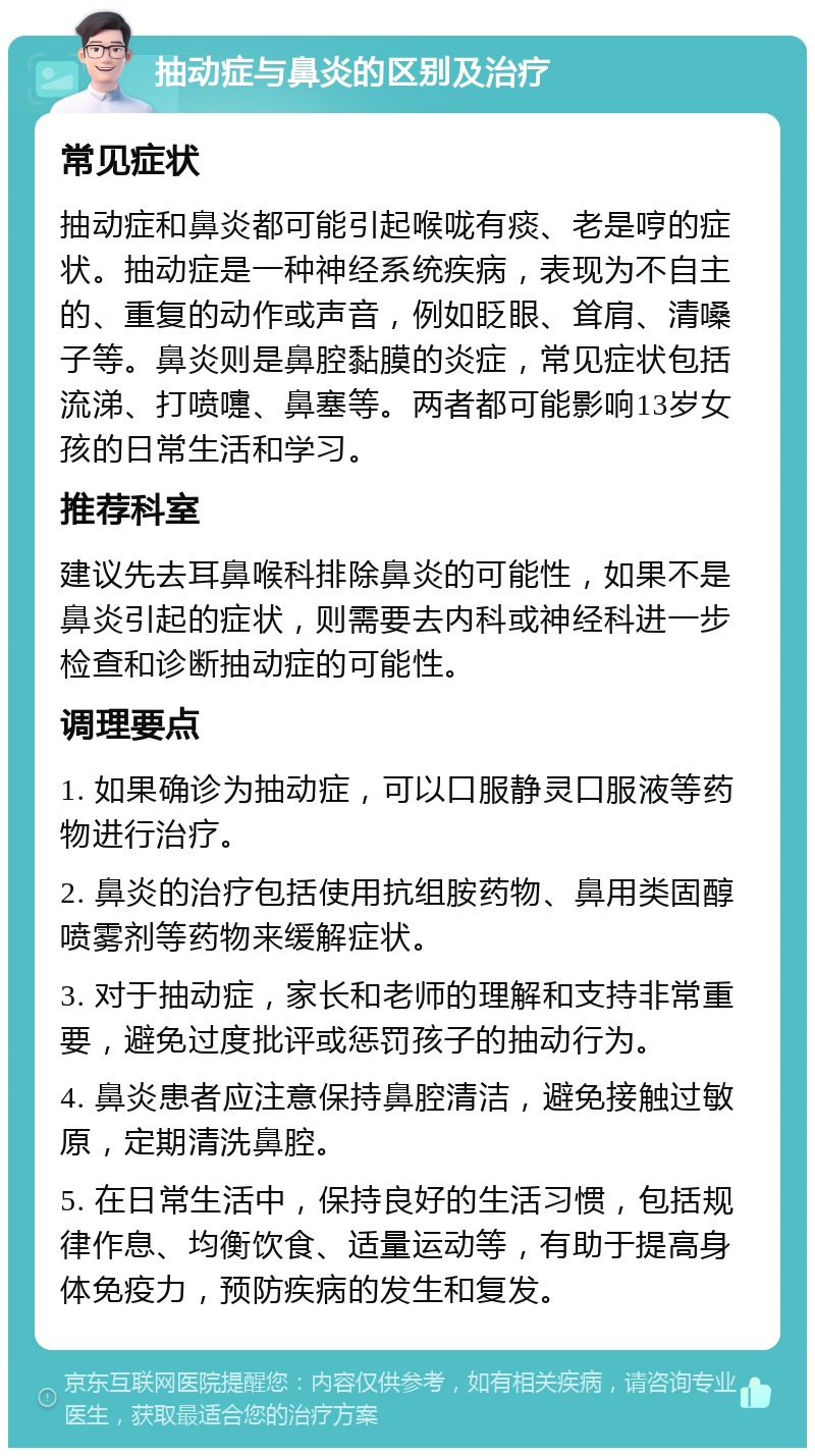 抽动症与鼻炎的区别及治疗 常见症状 抽动症和鼻炎都可能引起喉咙有痰、老是哼的症状。抽动症是一种神经系统疾病，表现为不自主的、重复的动作或声音，例如眨眼、耸肩、清嗓子等。鼻炎则是鼻腔黏膜的炎症，常见症状包括流涕、打喷嚏、鼻塞等。两者都可能影响13岁女孩的日常生活和学习。 推荐科室 建议先去耳鼻喉科排除鼻炎的可能性，如果不是鼻炎引起的症状，则需要去内科或神经科进一步检查和诊断抽动症的可能性。 调理要点 1. 如果确诊为抽动症，可以口服静灵口服液等药物进行治疗。 2. 鼻炎的治疗包括使用抗组胺药物、鼻用类固醇喷雾剂等药物来缓解症状。 3. 对于抽动症，家长和老师的理解和支持非常重要，避免过度批评或惩罚孩子的抽动行为。 4. 鼻炎患者应注意保持鼻腔清洁，避免接触过敏原，定期清洗鼻腔。 5. 在日常生活中，保持良好的生活习惯，包括规律作息、均衡饮食、适量运动等，有助于提高身体免疫力，预防疾病的发生和复发。