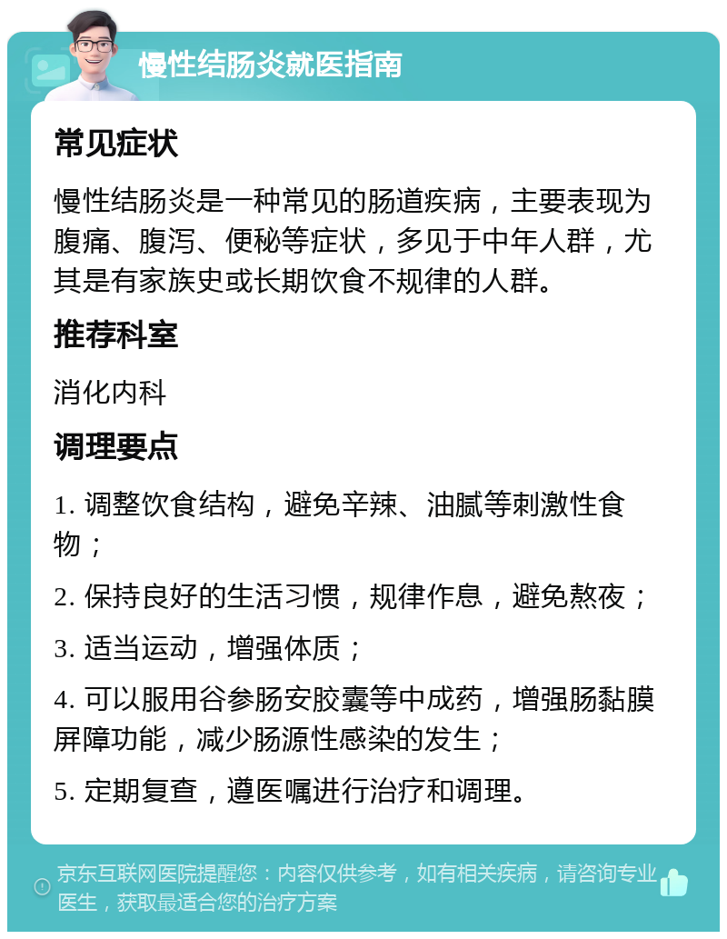 慢性结肠炎就医指南 常见症状 慢性结肠炎是一种常见的肠道疾病，主要表现为腹痛、腹泻、便秘等症状，多见于中年人群，尤其是有家族史或长期饮食不规律的人群。 推荐科室 消化内科 调理要点 1. 调整饮食结构，避免辛辣、油腻等刺激性食物； 2. 保持良好的生活习惯，规律作息，避免熬夜； 3. 适当运动，增强体质； 4. 可以服用谷参肠安胶囊等中成药，增强肠黏膜屏障功能，减少肠源性感染的发生； 5. 定期复查，遵医嘱进行治疗和调理。