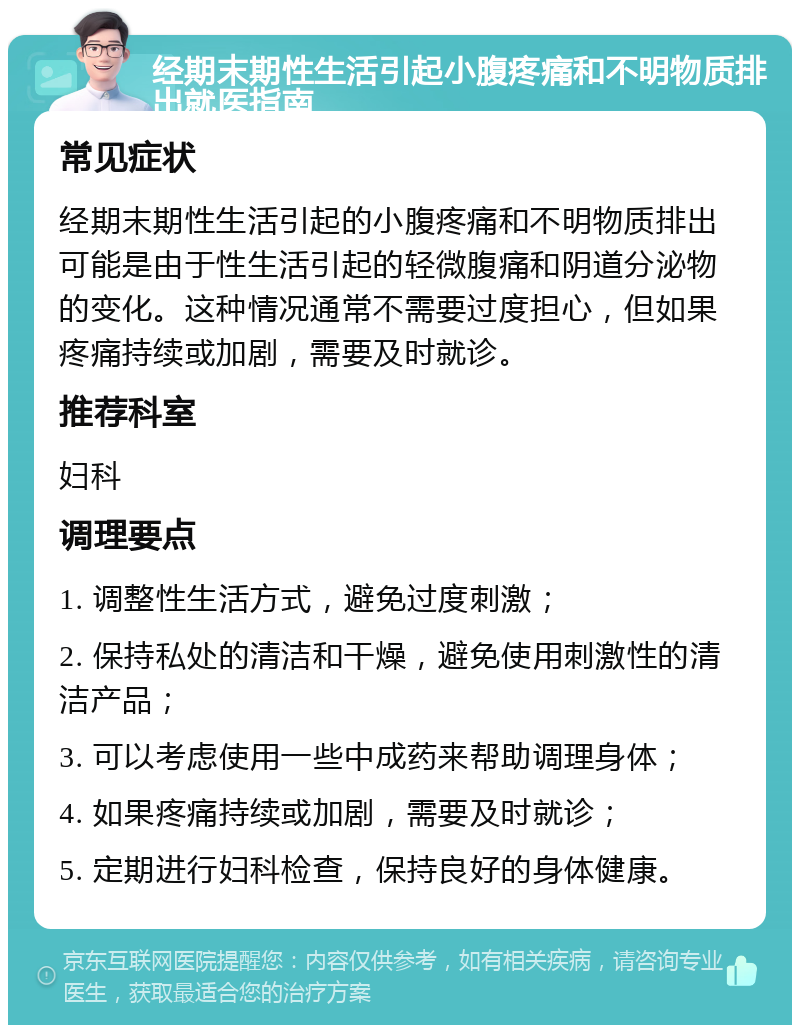 经期末期性生活引起小腹疼痛和不明物质排出就医指南 常见症状 经期末期性生活引起的小腹疼痛和不明物质排出可能是由于性生活引起的轻微腹痛和阴道分泌物的变化。这种情况通常不需要过度担心，但如果疼痛持续或加剧，需要及时就诊。 推荐科室 妇科 调理要点 1. 调整性生活方式，避免过度刺激； 2. 保持私处的清洁和干燥，避免使用刺激性的清洁产品； 3. 可以考虑使用一些中成药来帮助调理身体； 4. 如果疼痛持续或加剧，需要及时就诊； 5. 定期进行妇科检查，保持良好的身体健康。