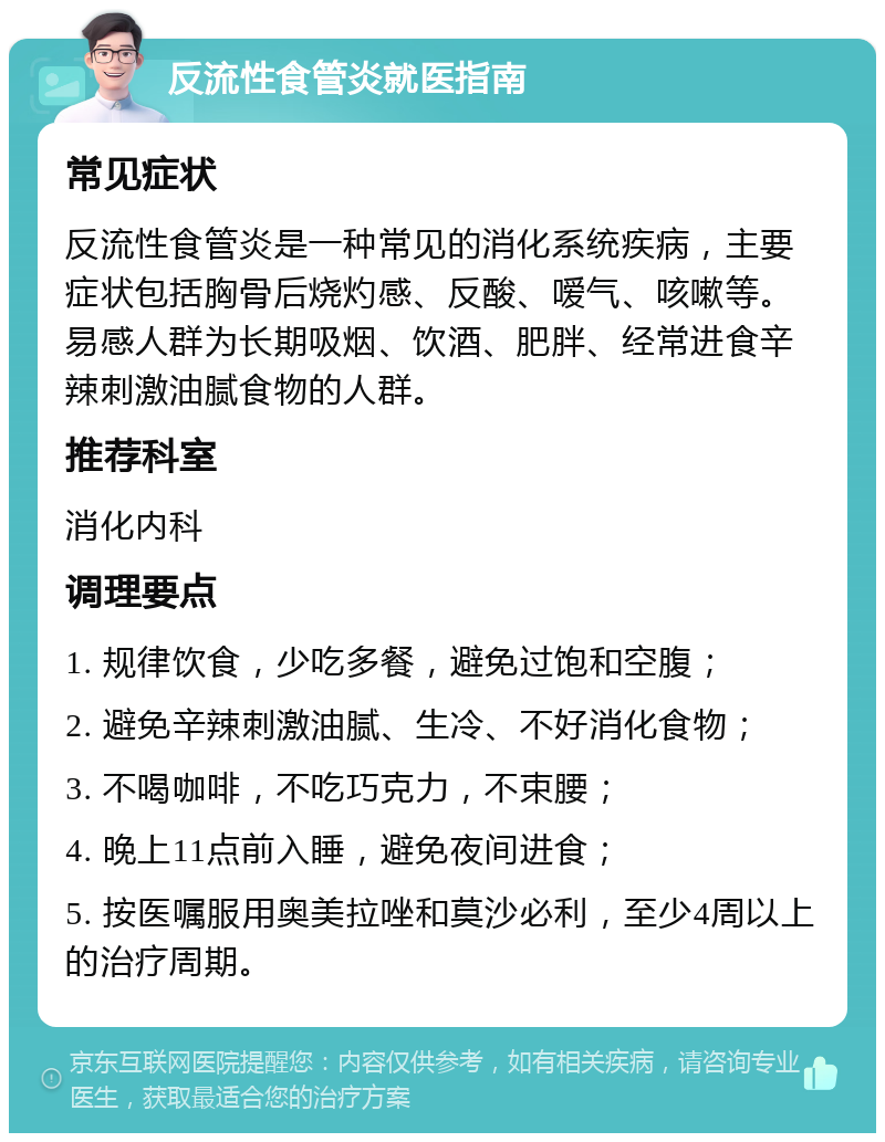 反流性食管炎就医指南 常见症状 反流性食管炎是一种常见的消化系统疾病，主要症状包括胸骨后烧灼感、反酸、嗳气、咳嗽等。易感人群为长期吸烟、饮酒、肥胖、经常进食辛辣刺激油腻食物的人群。 推荐科室 消化内科 调理要点 1. 规律饮食，少吃多餐，避免过饱和空腹； 2. 避免辛辣刺激油腻、生冷、不好消化食物； 3. 不喝咖啡，不吃巧克力，不束腰； 4. 晚上11点前入睡，避免夜间进食； 5. 按医嘱服用奥美拉唑和莫沙必利，至少4周以上的治疗周期。