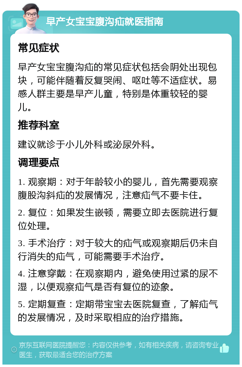 早产女宝宝腹沟疝就医指南 常见症状 早产女宝宝腹沟疝的常见症状包括会阴处出现包块，可能伴随着反复哭闹、呕吐等不适症状。易感人群主要是早产儿童，特别是体重较轻的婴儿。 推荐科室 建议就诊于小儿外科或泌尿外科。 调理要点 1. 观察期：对于年龄较小的婴儿，首先需要观察腹股沟斜疝的发展情况，注意疝气不要卡住。 2. 复位：如果发生嵌顿，需要立即去医院进行复位处理。 3. 手术治疗：对于较大的疝气或观察期后仍未自行消失的疝气，可能需要手术治疗。 4. 注意穿戴：在观察期内，避免使用过紧的尿不湿，以便观察疝气是否有复位的迹象。 5. 定期复查：定期带宝宝去医院复查，了解疝气的发展情况，及时采取相应的治疗措施。