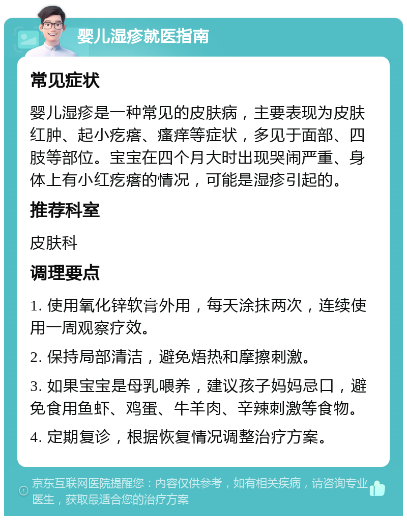 婴儿湿疹就医指南 常见症状 婴儿湿疹是一种常见的皮肤病，主要表现为皮肤红肿、起小疙瘩、瘙痒等症状，多见于面部、四肢等部位。宝宝在四个月大时出现哭闹严重、身体上有小红疙瘩的情况，可能是湿疹引起的。 推荐科室 皮肤科 调理要点 1. 使用氧化锌软膏外用，每天涂抹两次，连续使用一周观察疗效。 2. 保持局部清洁，避免焐热和摩擦刺激。 3. 如果宝宝是母乳喂养，建议孩子妈妈忌口，避免食用鱼虾、鸡蛋、牛羊肉、辛辣刺激等食物。 4. 定期复诊，根据恢复情况调整治疗方案。