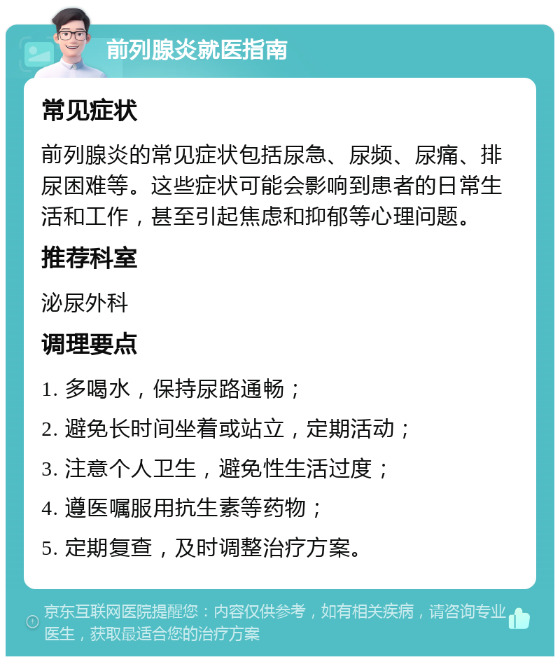 前列腺炎就医指南 常见症状 前列腺炎的常见症状包括尿急、尿频、尿痛、排尿困难等。这些症状可能会影响到患者的日常生活和工作，甚至引起焦虑和抑郁等心理问题。 推荐科室 泌尿外科 调理要点 1. 多喝水，保持尿路通畅； 2. 避免长时间坐着或站立，定期活动； 3. 注意个人卫生，避免性生活过度； 4. 遵医嘱服用抗生素等药物； 5. 定期复查，及时调整治疗方案。