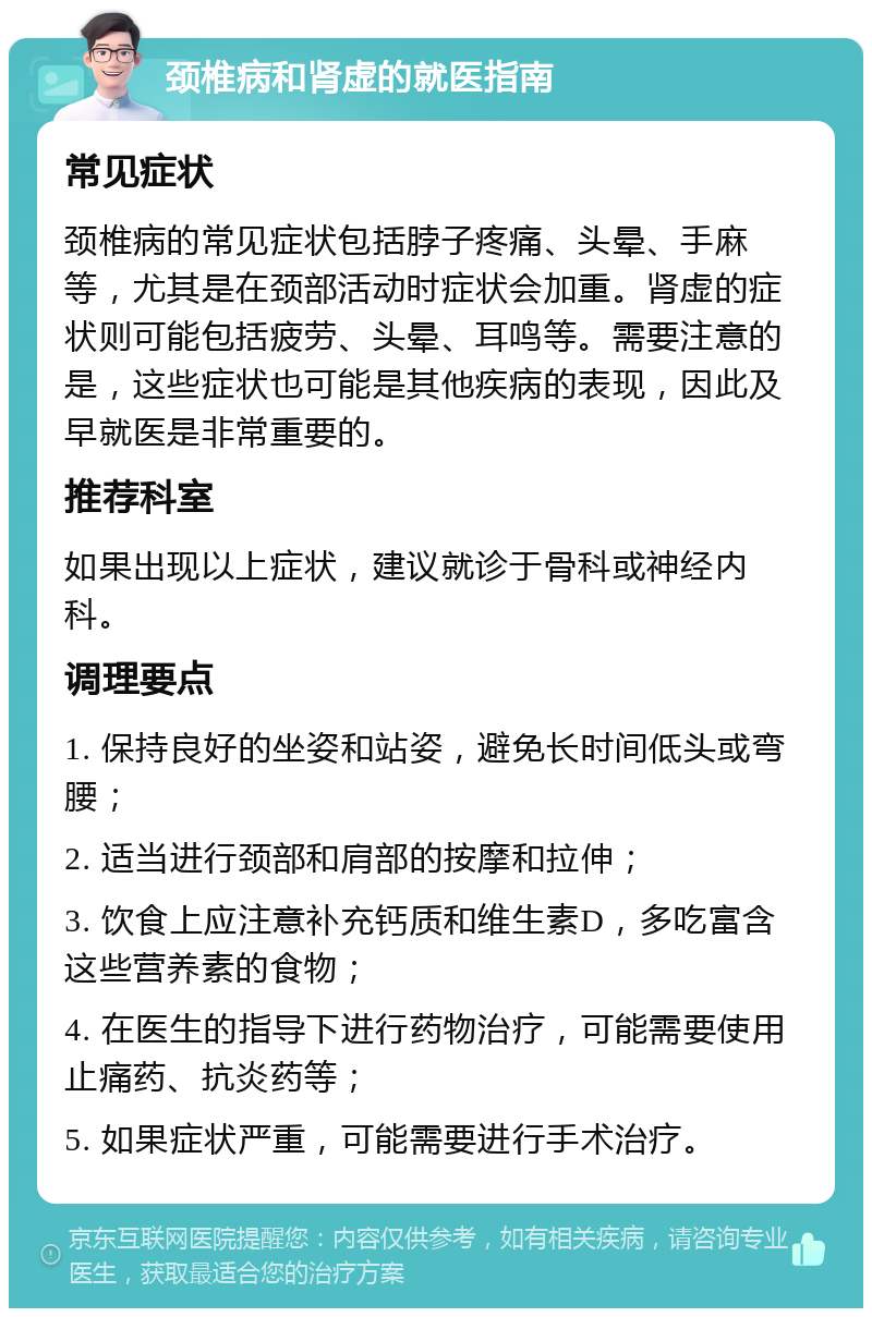 颈椎病和肾虚的就医指南 常见症状 颈椎病的常见症状包括脖子疼痛、头晕、手麻等，尤其是在颈部活动时症状会加重。肾虚的症状则可能包括疲劳、头晕、耳鸣等。需要注意的是，这些症状也可能是其他疾病的表现，因此及早就医是非常重要的。 推荐科室 如果出现以上症状，建议就诊于骨科或神经内科。 调理要点 1. 保持良好的坐姿和站姿，避免长时间低头或弯腰； 2. 适当进行颈部和肩部的按摩和拉伸； 3. 饮食上应注意补充钙质和维生素D，多吃富含这些营养素的食物； 4. 在医生的指导下进行药物治疗，可能需要使用止痛药、抗炎药等； 5. 如果症状严重，可能需要进行手术治疗。