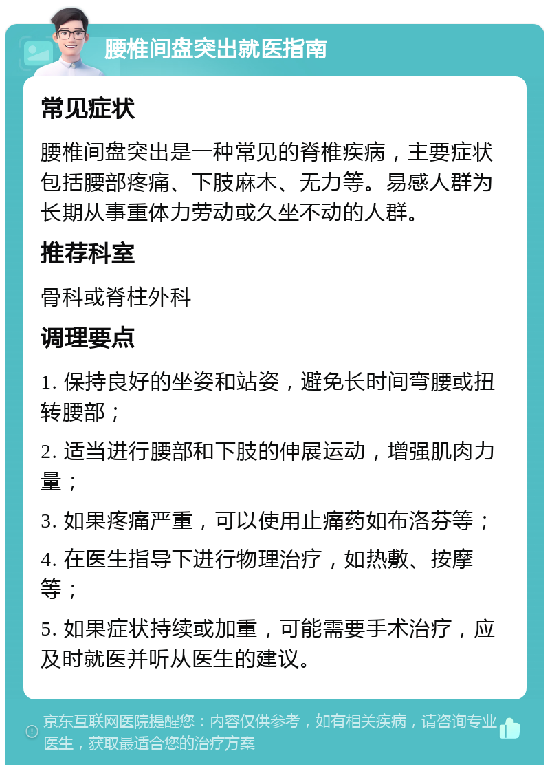 腰椎间盘突出就医指南 常见症状 腰椎间盘突出是一种常见的脊椎疾病，主要症状包括腰部疼痛、下肢麻木、无力等。易感人群为长期从事重体力劳动或久坐不动的人群。 推荐科室 骨科或脊柱外科 调理要点 1. 保持良好的坐姿和站姿，避免长时间弯腰或扭转腰部； 2. 适当进行腰部和下肢的伸展运动，增强肌肉力量； 3. 如果疼痛严重，可以使用止痛药如布洛芬等； 4. 在医生指导下进行物理治疗，如热敷、按摩等； 5. 如果症状持续或加重，可能需要手术治疗，应及时就医并听从医生的建议。