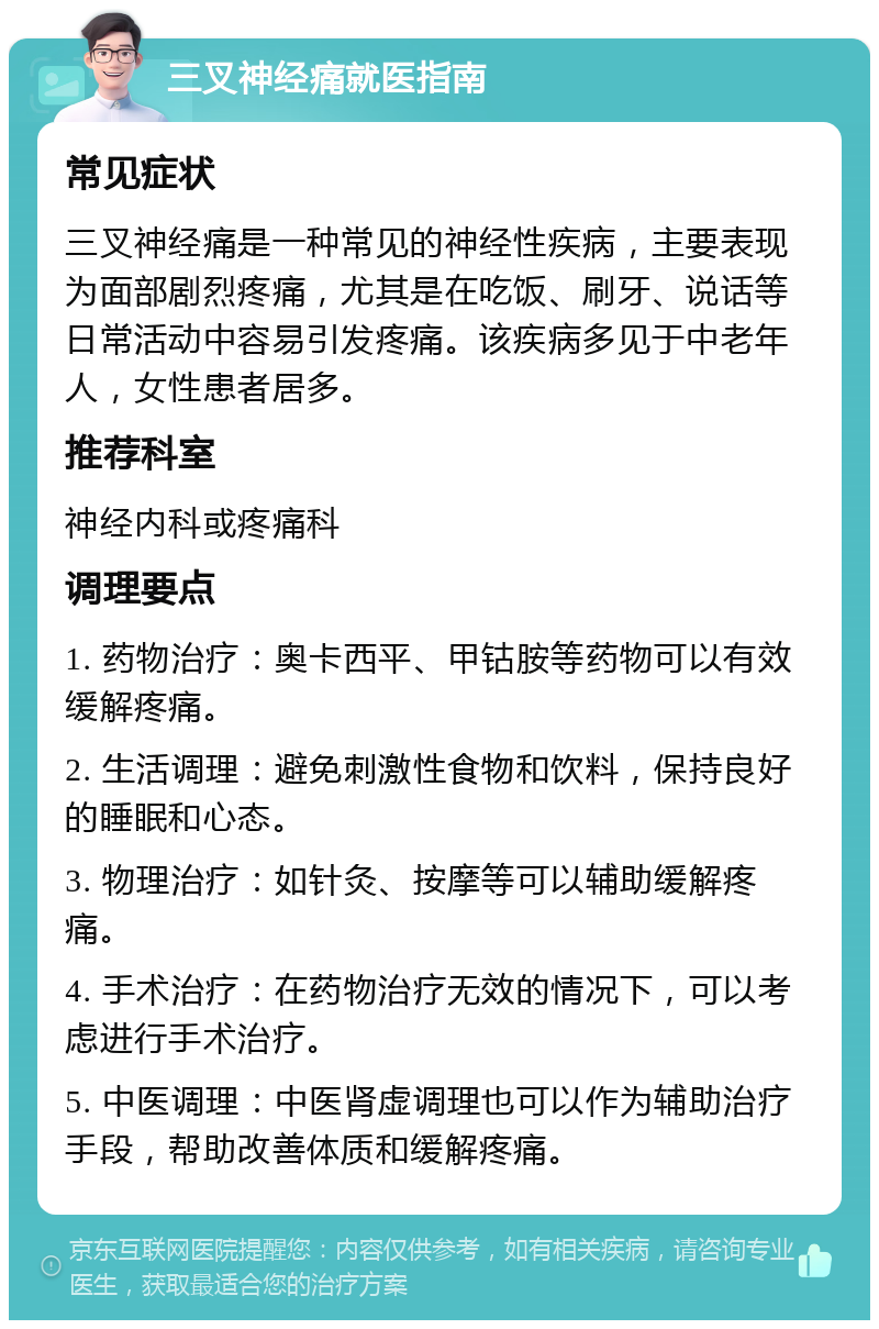 三叉神经痛就医指南 常见症状 三叉神经痛是一种常见的神经性疾病，主要表现为面部剧烈疼痛，尤其是在吃饭、刷牙、说话等日常活动中容易引发疼痛。该疾病多见于中老年人，女性患者居多。 推荐科室 神经内科或疼痛科 调理要点 1. 药物治疗：奥卡西平、甲钴胺等药物可以有效缓解疼痛。 2. 生活调理：避免刺激性食物和饮料，保持良好的睡眠和心态。 3. 物理治疗：如针灸、按摩等可以辅助缓解疼痛。 4. 手术治疗：在药物治疗无效的情况下，可以考虑进行手术治疗。 5. 中医调理：中医肾虚调理也可以作为辅助治疗手段，帮助改善体质和缓解疼痛。